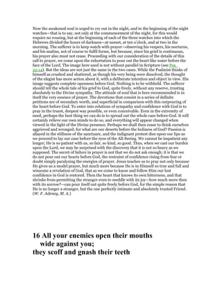 Now the awakened soul is urged to cry out in the night, and in the beginning of the night
watches—that is to say, not only at the commencement of the night, for this would
require no rousing, but at the beginning of each of the three watches into which the
Hebrews divided the hours of darkness—at sunset, at ten o’clock, and at two in the
morning. The sufferer is to keep watch with prayer—observing his vespers, his nocturns,
and his matins, not of course to fulfil forms, but because, since his grief is continuous,
his prayer also must not cease. Proceeding with our consideration of the details of this
call to prayer, we come upon the exhortation to pour out the heart like water before the
face of the Lord. The image here used is not without parallel in Scripture (see Psa_
22:14). But the ideas are not just the same in the two cases. While the Psalmist thinks of
himself as crushed and shattered, as though his very being were dissolved, the thought
of the elegist has more action about it, with a deliberate intention and object in view. His
image suggests complete openness before God. Nothing is to be withheld. The sufferer
should tell the whole tale of his grief to God, quite freely, without any reserve, trusting
absolutely to the Divine sympathy. The attitude of soul that is here recommended is in
itself the very essence of prayer. The devotions that consist in a series of definite
petitions are of secondary worth, and superficial in comparison with this outpouring of
the heart before God. To enter into relations of sympathy and confidence with God is to
pray in the truest, deepest way possible, or even conceivable. Even in the extremity of
need, perhaps the best thing we can do is to spread out the whole case before God. It will
certainly relieve our own minds to do so, and everything will appear changed when
viewed in the light of the Divine presence. Perhaps we shall then cease to think ourselves
aggrieved and wronged; for what are our deserts before the holiness of God? Passion is
allayed in the stillness of the sanctuary, and the indignant protest dies upon our lips as
we proceed to lay our case before the eyes of the All-Seeing. We cannot be impatient any
longer; He is so patient with us, so fair, so kind, so good. Thus, when we cast our burden
upon the Lord, we may be surprised with the discovery that it is not so heavy as we
supposed. The secret of failure in prayer is not that we do not ask enough; it is that we
do not pour out our hearts before God, the restraint of confidence rising from fear or
doubt simply paralysing the energies of prayer. Jesus teaches us to pray not only because
He gives us a model prayer, but much more because He is in Himself so true and full and
winsome a revelation of God, that as we come to know and follow Him our lost
confidence in God is restored. Then the heart that knows its own bitterness, and that
shrinks from permitting the stranger even to meddle with its joy—how much more then
with its sorrow?—can pour itself out quite freely before God, for the simple reason that
He is no longer a stranger, but the one perfectly intimate and absolutely trusted Friend.
(W. F. Adeney, M. A.)
16 All your enemies open their mouths
wide against you;
they scoff and gnash their teeth
 