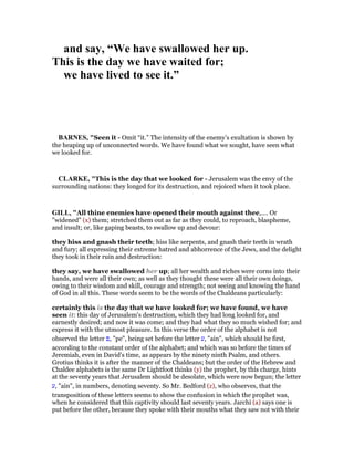 and say, “We have swallowed her up.
This is the day we have waited for;
we have lived to see it.”
BAR ES, "Seen it - Omit “it.” The intensity of the enemy’s exultation is shown by
the heaping up of unconnected words. We have found what we sought, have seen what
we looked for.
CLARKE, "This is the day that we looked for - Jerusalem was the envy of the
surrounding nations: they longed for its destruction, and rejoiced when it took place.
GILL, "All thine enemies have opened their mouth against thee,.... Or
"widened" (x) them; stretched them out as far as they could, to reproach, blaspheme,
and insult; or, like gaping beasts, to swallow up and devour:
they hiss and gnash their teeth; hiss like serpents, and gnash their teeth in wrath
and fury; all expressing their extreme hatred and abhorrence of the Jews, and the delight
they took in their ruin and destruction:
they say, we have swallowed her up; all her wealth and riches were corns into their
hands, and were all their own; as well as they thought these were all their own doings,
owing to their wisdom and skill, courage and strength; not seeing and knowing the hand
of God in all this. These words seem to be the words of the Chaldeans particularly:
certainly this is the day that we have looked for; we have found, we have
seen it: this day of Jerusalem's destruction, which they had long looked for, and
earnestly desired; and now it was come; and they had what they so much wished for; and
express it with the utmost pleasure. In this verse the order of the alphabet is not
observed the letter ‫,פ‬ "pe", being set before the letter ‫,ע‬ "ain", which should be first,
according to the constant order of the alphabet; and which was so before the times of
Jeremiah, even in David's time, as appears by the ninety ninth Psalm, and others.
Grotius thinks it is after the manner of the Chaldeans; but the order of the Hebrew and
Chaldee alphabets is the same Dr Lightfoot thinks (y) the prophet, by this charge, hints
at the seventy years that Jerusalem should be desolate, which were now begun; the letter
‫,ע‬ "ain", in numbers, denoting seventy. So Mr. Bedford (z), who observes, that the
transposition of these letters seems to show the confusion in which the prophet was,
when he considered that this captivity should last seventy years. Jarchi (a) says one is
put before the other, because they spoke with their mouths what they saw not with their
 
