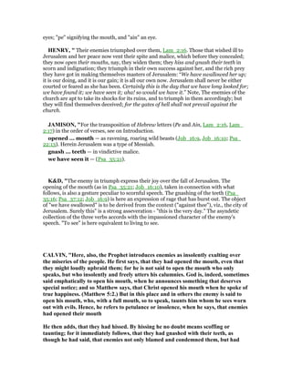 eyes; "pe" signifying the mouth, and "ain" an eye.
HE RY, " Their enemies triumphed over them, Lam_2:16. Those that wished ill to
Jerusalem and her peace now vent their spite and malice, which before they concealed;
they now open their mouths, nay, they widen them; they hiss and gnash their teeth in
scorn and indignation; they triumph in their own success against her, and the rich prey
they have got in making themselves masters of Jerusalem: “We have swallowed her up;
it is our doing, and it is our gain; it is all our own now. Jerusalem shall never be either
courted or feared as she has been. Certainly this is the day that we have long looked for;
we have found it; we have seen it; aha! so would we have it.” Note, The enemies of the
church are apt to take its shocks for its ruins, and to triumph in them accordingly; but
they will find themselves deceived; for the gates of hell shall not prevail against the
church.
JAMISO , "For the transposition of Hebrew letters (Pe and Ain, Lam_2:16, Lam_
2:17) in the order of verses, see on Introduction.
opened ... mouth — as ravening, roaring wild beasts (Job_16:9, Job_16:10; Psa_
22:13). Herein Jerusalem was a type of Messiah.
gnash ... teeth — in vindictive malice.
we have seen it — (Psa_35:21).
K&D, "The enemy in triumph express their joy over the fall of Jerusalem. The
opening of the mouth (as in Psa_35:21; Job_16:10), taken in connection with what
follows, is also a gesture peculiar to scornful speech. The gnashing of the teeth (Psa_
35:16; Psa_37:12; Job_16:9) is here an expression of rage that has burst out. The object
of "we have swallowed" is to be derived from the context ("against thee"), viz., the city of
Jerusalem. Surely this" is a strong asseveration - "this is the very day." The asyndetic
collection of the three verbs accords with the impassioned character of the enemy's
speech. "To see" is here equivalent to living to see.
CALVI , "Here, also, the Prophet introduces enemies as insolently exulting over
the miseries of the people. He first says, that they had opened the mouth, even that
they might loudly upbraid them; for he is not said to open the mouth who only
speaks, but who insolently and freely utters his calumnies. God is, indeed, sometimes
said emphatically to open his mouth, when he announces something that deserves
special notice; and so Matthew says, that Christ opened his mouth when he spoke of
true happiness. (Matthew 5:2.) But in this place and in others the enemy is said to
open his mouth, who, with a full mouth, so to speak, taunts him whom he sees worn
out with evils. Hence, he refers to petulance or insolence, when he says, that enemies
had opened their mouth
He then adds, that they had hissed. By hissing he no doubt means scoffing or
taunting; for it immediately follows, that they had gnashed with their teeth, as
though he had said, that enemies not only blamed and condemned them, but had
 