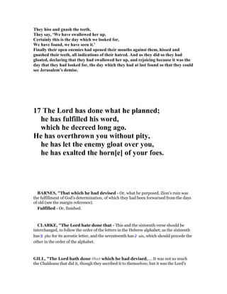 They hiss and gnash the teeth,
They say, ‘We have swallowed her up.
Certainly this is the day which we looked for,
We have found, we have seen it.’
Finally their open enemies had opened their mouths against them, hissed and
gnashed their teeth, all indications of their hatred. And as they did so they had
gloated, declaring that they had swallowed her up, and rejoicing because it was the
day that they had looked for, the day which they had at last found so that they could
see Jerusalem’s demise.
17 The Lord has done what he planned;
he has fulfilled his word,
which he decreed long ago.
He has overthrown you without pity,
he has let the enemy gloat over you,
he has exalted the horn[e] of your foes.
BAR ES, "That which he had devised - Or, what he purposed. Zion’s ruin was
the fulfillment of God’s determination, of which they had been forwarned from the days
of old (see the margin reference).
Fulfilled - Or, finished.
CLARKE, "The Lord hate done that - This and the sixteenth verse should be
interchanged, to follow the order of the letters in the Hebrew alphabet; as the sixteenth
has ‫פ‬ phe for its acrostic letter, and the seventeenth has ‫ע‬ ain, which should precede the
other in the order of the alphabet.
GILL, "The Lord hath done that which he had devised,.... It was not so much
the Chaldeans that did it, though they ascribed it to themselves; but it was the Lord's
 