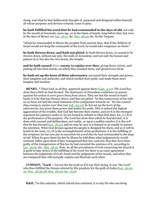 doing, and what he had deliberately thought of, purposed and designed within himself;
all whose purposes and devices certainly come to pass:
he hath fulfilled his word that he had commanded in the days of old; not only
by the mouth of Jeremiah, years ago, or in the times of Isaiah, long before him; but even
in the days of Moses; see Lev_26:17, &c. Deu_28:20, &c. So the Targum,
"which he commanded to Moses the prophet from ancient days, that if the children of
Israel would not keep the commands of the Lord, he would take vengeance on them:''
he hath thrown down, and hath not pitied; he hath thrown down, or caused to be
thrown down, without any pity, the walls of Jerusalem; and not only the houses and
palaces in it, but also his own house, the temple:
and he hath caused thine enemy to rejoice over thee; giving thorn victory, and
putting all into their hands; on which they insulted them, and gloried over them:
he hath set up the horn of thine adversaries; increased their strength and power,
their kingdom and authority; and which swelled their pride, and made them more
haughty and insolent.
HE RY, " Their God, in all this, appeared against them (Lam_2:17): The Lord has
done that which he had devised. The destroyers of Jerusalem could have no power
against her unless it were given them from above. They are but the sword in God's
hand; it is he that has thrown down, and has not pitied. “In this controversy of his with
us we have not had the usual instances of his compassion towards us.” He has caused
they enemy to rejoice over thee (see Job_30:11); he has set up the horn of thy
adversaries, has given them power and matter for pride. This is indeed the highest
aggravation of the trouble, that God has become their enemy, and yet it is the strongest
argument for patience under it; we are bound to submit to what God does, for, (1.) It is
the performance of his purpose: The Lord has done that which he had devised; it is
done with counsel and deliberation, not rashly, or upon a sudden resolve; it is the evil
that he has framed (Jer_18:11), and we may be sure it is framed so as exactly to answer
the intention. What God devises against his people is designed for them, and so it will be
found in the issue. (2.) It is the accomplishment of his predictions; it is the fulfilling of
the scripture; he has now put in execution his word that he had commanded in the days
of old. When he gave them his law by Moses he told them what judgments he would
certainly inflict upon them if they transgressed that law; and now that they have been
guilty of the transgression of this law he had executed the sentence of it, according to
Lev_26:16, etc., Deu_28:15. Note, In all the providences of God concerning his church it
is good to take notice of the fulfilling of his word; for there is an exact agreement
between the judgments of God's hand and the judgments of his mouth, and when they
are compared they will mutually explain and illustrate each other.
JAMISO , "Lord — Let not the foe exult as if it was their doing. It was “the Lord”
who thus fulfilled the threats uttered by His prophets for the guilt of Judea (Lev_26:16-
25; Deu_28:36-48, Deu_28:53; Jer_19:9).
K&D, "In this calamity, which Jahveh has ordained, it is only He who can bring
 