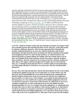 comfort and help; [and this He will do], if earnest and incessant complaint be made to
Him regarding the misery. In order to turn the thoughts of the people in this direction,
the prophet lays emphasis on the fact that God has now executed this destruction which
He has threatened long before, and has prepared for the triumph of the enemy. "Jahveh
hath done what He hath purposed," has now performed the word which He has
commanded all along from the days of yore. Zechariah (Zec_1:6) also lays this truth
before the heart of his contemporaries. ‫ע‬ ַ ִ , to cut off, is used metaphorically in the sense
of finishing, completing, as in Isa_10:12; Zec_4:9. To fulfil a word that has been
ordered, signifies to execute it. ‫ה‬ָ‫וּ‬ ִ‫צ‬ does not mean to announce, but to command, order;
the word has been chosen, not merely with reference to the fact that the threatened
rejection of Israel was announced in the law, but also with regard to the circumstance
that the threat of punishment for sins is an evidence of the moral government of the
world, and the holiness of the Lord and Ruler of the world demands the punishment of
every act of rebellion against the government and decrees of God. "The days of old" are
the times of Moses; for Jeremiah has before his mind the threatenings of the law, Lev_
26:23., Deu_28:15. "Without sparing," as Jeremiah (Jer_4:28) has announced to the
people. In the following clause, "He hath made thine enemy rejoice over thee," thoughts
are reproduced from Psa_89:43. To "exalt the horn" means to grant power and victory;
cf. 1Sa_21:1; Psa_75:5.
CALVI , "Had the Prophet related only the boastings of enemies, the people would
have probably become more hardened in their sorrow. But now, on the other hand,
he assumes a different character. After having represented how insolently the
enemies conducted themselves, he now says, Jehovah hath done what he had
determined; and thus from the taunts of enemies he calls the attention of the people
to the judgment of God. For when enemies insult us, we: indeed feel hurt, but
afterwards grief in a manner blunts our feelings. Our best remedy then is, not to
have our thoughts fixed on the insolence of men, but to know what the Scripture
often reminds us, that the wicked are the scourges of God by which he chastises us.
This, then, is the subject which the Prophet now handles. He says that God had
done, etc.; as though he had said, that however enemies might exceed moderation,
yet if the people attended to God there was a just cause why they should humble
themselves.
He says, first, that Jehovah had done what he had determined: for the word to think
is improperly applied to God, but yet it is often done, as we have before seen. He
then says, that he had fulfilled the word which he had formerly commanded; for
had the Prophet touched only on the secret counsel of God, the Jews might have
been in doubt as to what it was. And certainly, as our minds cannot penetrate into
that deep abyss, in vain would he have spoken of the hidden judgments of God. It
was therefore necessary to come down to the doctrine, by which God, as far as it is
expedient, manifests to us what would otherwise be not only hidden, but also
incomprehensible; for were we to inquire into God’s judgments, we should sink into
the deep. But when we direct our minds to what God has taught us, we find that he
reveals to us whatever is necessary to be known; and though even by his word, we
cannot perfectly know his hidden judgments. yet we may know them in part, and as
I have said, as far as it is expedient for us. This, then, is the reason why the Prophet,
 