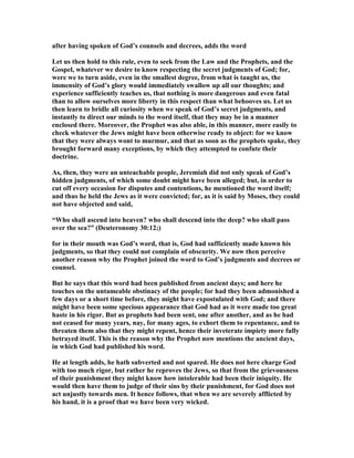 after having spoken of God’s counsels and decrees, adds the word
Let us then hold to this rule, even to seek from the Law and the Prophets, and the
Gospel, whatever we desire to know respecting the secret judgments of God; for,
were we to turn aside, even in the smallest degree, from what is taught us, the
immensity of God’s glory would immediately swallow up all our thoughts; and
experience sufficiently teaches us, that nothing is more dangerous and even fatal
than to allow ourselves more liberty in this respect than what behooves us. Let us
then learn to bridle all curiosity when we speak of God’s secret judgments, and
instantly to direct our minds to the word itself, that they may be in a manner
enclosed there. Moreover, the Prophet was also able, in this manner, more easily to
check whatever the Jews might have been otherwise ready to object: for we know
that they were always wont to murmur, and that as soon as the prophets spake, they
brought forward many exceptions, by which they attempted to confute their
doctrine.
As, then, they were an unteachable people, Jeremiah did not only speak of God’s
hidden judgments, of which some doubt might have been alleged; but, in order to
cut off every occasion for disputes and contentions, he mentioned the word itself;
and thus he held the Jews as it were convicted; for, as it is said by Moses, they could
not have objected and said,
“Who shall ascend into heaven? who shall descend into the deep? who shall pass
over the sea?” (Deuteronomy 30:12;)
for in their mouth was God’s word, that is, God had sufficiently made known his
judgments, so that they could not complain of obscurity. We now then perceive
another reason why the Prophet joined the word to God’s judgments and decrees or
counsel.
But he says that this word had been published from ancient days; and here he
touches on the untameable obstinacy of the people; for had they been admonished a
few days or a short time before, they might have expostulated with God; and there
might have been some specious appearance that God had as it were made too great
haste in his rigor. But as prophets had been sent, one after another, and as he had
not ceased for many years, nay, for many ages, to exhort them to repentance, and to
threaten them also that they might repent, hence their inveterate impiety more fully
betrayed itself. This is the reason why the Prophet now mentions the ancient days,
in which God had published his word.
He at length adds, he hath subverted and not spared. He does not here charge God
with too much rigor, but rather he reproves the Jews, so that from the grievousness
of their punishment they might know how intolerable had been their iniquity. He
would then have them to judge of their sins by their punishment, for God does not
act unjustly towards men. It hence follows, that when we are severely afflicted by
his hand, it is a proof that we have been very wicked.
 
