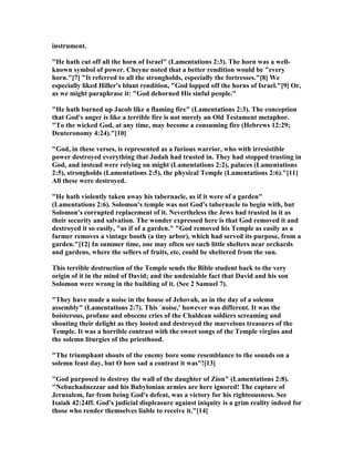 instrument.
"He hath cut off all the horn of Israel" (Lamentations 2:3). The horn was a well-
known symbol of power. Cheyne noted that a better rendition would be "every
horn."[7] "It referred to all the strongholds, especially the fortresses."[8] We
especially liked Hiller's blunt rendition, "God lopped off the horns of Israel."[9] Or,
as we might paraphrase it: "God dehorned His sinful people."
"He hath burned up Jacob like a flaming fire" (Lamentations 2:3). The conception
that God's anger is like a terrible fire is not merely an Old Testament metaphor.
"To the wicked God, at any time, may become a consuming fire (Hebrews 12:29;
Deuteronomy 4:24)."[10]
"God, in these verses, is represented as a furious warrior, who with irresistible
power destroyed everything that Judah had trusted in. They had stopped trusting in
God, and instead were relying on might (Lamentations 2:2), palaces (Lamentations
2:5), strongholds (Lamentations 2:5), the physical Temple (Lamentations 2:6)."[11]
All these were destroyed.
"He hath violently taken away his tabernacle, as if it were of a garden"
(Lamentations 2:6). Solomon's temple was not God's tabernacle to begin with, but
Solomon's corrupted replacement of it. evertheless the Jews had trusted in it as
their security and salvation. The wonder expressed here is that God removed it and
destroyed it so easily, "as if of a garden." "God removed his Temple as easily as a
farmer removes a vintage booth (a tiny arbor), which had served its purpose, from a
garden."[12] In summer time, one may often see such little shelters near orchards
and gardens, where the sellers of fruits, etc, could be sheltered from the sun.
This terrible destruction of the Temple sends the Bible student back to the very
origin of it in the mind of David; and the undeniable fact that David and his son
Solomon were wrong in the building of it. (See 2 Samuel 7).
"They have made a noise in the house of Jehovah, as in the day of a solemn
assembly" (Lamentations 2:7). This `noise,' however was different. It was the
boisterous, profane and obscene cries of the Chaldean soldiers screaming and
shouting their delight as they looted and destroyed the marvelous treasures of the
Temple. It was a horrible contrast with the sweet songs of the Temple virgins and
the solemn liturgies of the priesthood.
"The triumphant shouts of the enemy bore some resemblance to the sounds on a
solemn feast day, but O how sad a contrast it was"![13]
"God purposed to destroy the wall of the daughter of Zion" (Lamentations 2:8).
" ebuchadnezzar and his Babylonian armies are here ignored! The capture of
Jerusalem, far from being God's defeat, was a victory for his righteousness. See
Isaiah 42:24ff. God's judicial displeasure against iniquity is a grim reality indeed for
those who render themselves liable to receive it."[14]
 