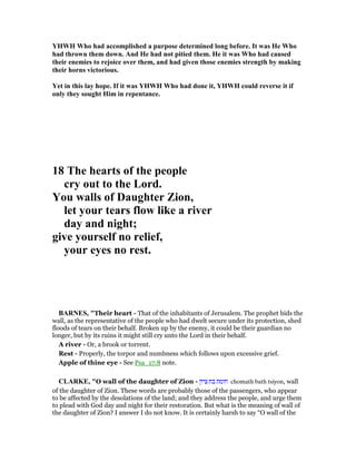 YHWH Who had accomplished a purpose determined long before. It was He Who
had thrown them down. And He had not pitied them. He it was Who had caused
their enemies to rejoice over them, and had given those enemies strength by making
their horns victorious.
Yet in this lay hope. If it was YHWH Who had done it, YHWH could reverse it if
only they sought Him in repentance.
18 The hearts of the people
cry out to the Lord.
You walls of Daughter Zion,
let your tears flow like a river
day and night;
give yourself no relief,
your eyes no rest.
BAR ES, "Their heart - That of the inhabitants of Jerusalem. The prophet bids the
wall, as the representative of the people who had dwelt secure under its protection, shed
floods of tears on their behalf. Broken up by the enemy, it could be their guardian no
longer, but by its ruins it might still cry unto the Lord in their behalf.
A river - Or, a brook or torrent.
Rest - Properly, the torpor and numbness which follows upon excessive grief.
Apple of thine eye - See Psa_17:8 note.
CLARKE, "O wall of the daughter of Zion - ‫ציון‬ ‫בת‬ ‫חומת‬ chomath bath tsiyon, wall
of the daughter of Zion. These words are probably those of the passengers, who appear
to be affected by the desolations of the land; and they address the people, and urge them
to plead with God day and night for their restoration. But what is the meaning of wall of
the daughter of Zion? I answer I do not know. It is certainly harsh to say “O wall of the
 
