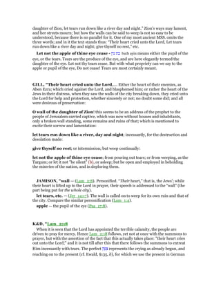 daughter of Zion, let tears run down like a river day and night.” Zion’s ways may lament,
and her streets mourn; but how the walls can be said to weep is not so easy to be
understood, because there is no parallel for it. One of my most ancient MSS. omits the
three words; and in it the text stands thus: “Their heart cried unto the Lord, Let tears
run down like a river day and night; give thyself no rest,” etc.
Let not the apple of thine eye cease - ‫עין‬ ‫בת‬ bath ayin means either the pupil of the
eye, or the tears. Tears are the produce of the eye, and are here elegantly termed the
daughter of the eye. Let not thy tears cease. But with what propriety can we say to the
apple or pupil of the eye, Do not cease! Tears are most certainly meant.
GILL, "Their heart cried unto the Lord,.... Either the heart of their enemies, as
Aben Ezra; which cried against the Lord, and blasphemed him; or rather the heart of the
Jews in their distress, when they saw the walls of the city breaking down, they cried unto
the Lord for help and protection, whether sincerely or not; no doubt some did; and all
were desirous of preservation:
O wall of the daughter of Zion! this seems to be an address of the prophet to the
people of Jerusalem carried captive, which was now without houses and inhabitants,
only a broken wall standing, some remains and ruins of that; which is mentioned to
excite their sorrow and lamentation:
let tears run down like a river, day and night; incessantly, for the destruction and
desolation made:
give thyself no rest; or intermission; but weep continually:
let not the apple of thine eye cease; from pouring out tears; or from weeping, as the
Targum; or let it not "be silent" (b), or asleep; but be open and employed in beholding
the miseries of the nation, and in deploring them.
JAMISO , "wall — (Lam_2:8). Personified. “Their heart,” that is, the Jews’; while
their heart is lifted up to the Lord in prayer, their speech is addressed to the “wall” (the
part being put for the whole city).
let tears, etc. — (Jer_14:17). The wall is called on to weep for its own ruin and that of
the city. Compare the similar personification (Lam_1:4).
apple — the pupil of the eye (Psa_17:8).
K&D, "Lam_2:18
When it is seen that the Lord has appointed the terrible calamity, the people are
driven to pray for mercy. Hence Lam_2:18 follows, yet not at once with the summons to
prayer, but with the assertion of the fact that this actually takes place: "their heart cries
out unto the Lord;" and it is not till after this that there follows the summons to entreat
Him incessantly with tears. The perfect ‫ק‬ ַ‫ע‬ ָ‫צ‬ represents the crying as already begun, and
reaching on to the present (cf. Ewald, §135, b), for which we use the present in German
 
