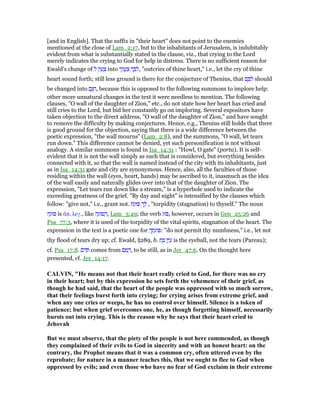 [and in English]. That the suffix in "their heart" does not point to the enemies
mentioned at the close of Lam_2:17, but to the inhabitants of Jerusalem, is indubitably
evident from what is substantially stated in the clause, viz., that crying to the Lord
merely indicates the crying to God for help in distress. There is no sufficient reason for
Ewald's change of ִ‫ל‬ ‫ק‬ ַ‫ע‬ ָ‫צ‬ into ‫י‬ ֵ‫ק‬ ֲ‫ע‬ ַ‫צ‬ ְ‫ך‬ ֵ ִ‫,ל‬ "outcries of thine heart," i.e., let the cry of thine
heart sound forth; still less ground is there for the conjecture of Thenius, that ‫ם‬ ָ ִ‫ל‬ should
be changed into ‫ם‬ָ ִ‫,ח‬ because this is opposed to the following summons to implore help:
other more unnatural changes in the text it were needless to mention. The following
clauses, "O wall of the daughter of Zion," etc., do not state how her heart has cried and
still cries to the Lord, but bid her constantly go on imploring. Several expositors have
taken objection to the direct address, "O wall of the daughter of Zion," and have sought
to remove the difficulty by making conjectures. Hence, e.g., Thenius still holds that there
is good ground for the objection, saying that there is a wide difference between the
poetic expression, "the wall mourns" (Lam_2:8), and the summons, "O wall, let tears
run down." This difference cannot be denied, yet such personification is not without
analogy. A similar summons is found in Isa_14:31 : "Howl, O gate" (porta). It is self-
evident that it is not the wall simply as such that is considered, but everything besides
connected with it, so that the wall is named instead of the city with its inhabitants, just
as in Isa_14:31 gate and city are synonymous. Hence, also, all the faculties of those
residing within the wall (eyes, heart, hands) may be ascribed to it, inasmuch as the idea
of the wall easily and naturally glides over into that of the daughter of Zion. The
expression, "Let tears run down like a stream," is a hyperbole used to indicate the
exceeding greatness of the grief. "By day and night" is intensified by the clauses which
follow: "give not," i.e., grant not. ‫ת‬ַ‫וּג‬ ְ‫ך‬ ָ‫ל‬ , "torpidity (stagnation) to thyself." The noun
‫ה‬ָ‫וּג‬ is ᅏπ. λεγ., like ‫ה‬ָ‫פוּג‬ ַ‫,ה‬ Lam_3:49; the verb ‫וּג‬ , however, occurs in Gen_25:26 and
Psa_77:3, where it is used of the torpidity of the vital spirits, stagnation of the heart. The
expression in the text is a poetic one for ְ‫ך‬ ֵ‫ת‬ָ‫וּג‬ : "do not permit thy numbness," i.e., let not
thy flood of tears dry up; cf. Ewald, §289, b. ‫ת‬ ַ ‫ן‬ִ‫י‬ ַ‫ע‬ is the eyeball, not the tears (Pareau);
cf. Psa_17:8. ‫ּם‬ ִ comes from ‫ם‬ ַ‫מ‬ ָ , to be still, as in Jer_47:6. On the thought here
presented, cf. Jer_14:17.
CALVI , "He means not that their heart really cried to God, for there was no cry
in their heart; but by this expression he sets forth the vehemence of their grief, as
though he had said, that the heart of the people was oppressed with so much sorrow,
that their feelings burst forth into crying; for crying arises from extreme grief, and
when any one cries or weeps, he has no control over himself. Silence is a token of
patience; but when grief overcomes one, he, as though forgetting himself, necessarily
bursts out into crying. This is the reason why he says that their heart cried to
Jehovah
But we must observe, that the piety of the people is not here commended, as though
they complained of their evils to God in sincerity and with an honest heart: on the
contrary, the Prophet means that it was a common cry, often uttered even by the
reprobate; for nature in a manner teaches this, that we ought to flee to God when
oppressed by evils; and even those who have no fear of God exclaim in their extreme
 