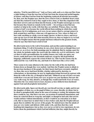 miseries, “God be merciful to us.” And, as I have said, such a cry does not flow from
a right feeling or from the true fear of God, but from the strong and turbid impulse
of nature: and thus God has from the beginning rendered all mortals inexcusable.
So, then, now the Prophet says, that the Jews cried to God, or thattheir heart cried;
not that they looked to God as they ought to have done, or that they deposited with
him their sorrows and cast them into his bosom, as the Prophet encourages us to do;
but because they found no remedy in the world — for as long as men find any
comfort or help in the world, with that they are satisfied. Whence, then, was this
crying to God? even because the world offered them nothing in which they could
acquiesce; for it is indigenous, as it were, in our nature (that is, corrupt nature) to
look around here and there, when any evil oppresses us. ow, when we find, as I
have said, anything as a help, even an empty specter, to that we cleave, and never
raise up our eyes to God. But when necessity forces us, then we begin to cry to God.
Then the Prophet means that the people had been reduced to the greatest straits,
when he says that their heart cried to God
He afterwards turns to the wall of Jerusalem, and ascribes understanding to an
inanimate thing. O wall of Jerusalem, he says, draw down tears as though thou wert
a river; or, as a river; for both meanings may be admitted. But by stating a part for
the whole, he includes under the word wall, the whole city, as it is well known. And
yet there is still a personification, for neither houses, nor walls, nor gates, nor
streets, could shed tears; but Jeremiah could not, except by this hyperbolical
language, sufficiently express the extent of their cry. This was the reason why he
addressed the very wall of the city, and bade it to shed tears like a river (169)
There seems to be some allusion to the ruins; for the walls of the city had been
broken down as though they were melted. And then the Prophet seems to allude to
the previous hardness of the people, for their hearts had been extremely stupified.
As, then, they never had been flexible, whether addressed by doctrine, or
exhortations, or threatenings, he now by implication brings forward in contrast with
them the walls of the city, as though he had said, “Hitherto no one of God’s servants
could draw even one tear from your eyes, so great was your hardness; but now the
very walls weep, for they dissolve, as though they would send forth rivers of waters.
Therefore the very stones turn to tears, because ye have hitherto been hardened
against God and all prophetic instruction.”
He afterwards adds, Spare not thyself, give not thyself rest day or night, and let not
the daughter of thine eye, or the pupil of thine eye, cease, literally, be silent; but to
be silent is metaphorically taken in the sense of ceasing or resting. He intimates that
there would be, nay, that there was now, an occasion of continual lamentation; and
hence he exhorted them to weep day and night; as though he had said, that sorrow
would continue without intermission, as there would be no relaxation as to their
evils. But we must bear in mind what we have before said, that the Prophet did not
speak thus to embitter the sorrow of the people. We indeed know that the minds of
men are very tender and delicate while under evils, and then that they rush
headlong into impatience; but as they were not as yet led to true repentance, he sets
before them the punishment which God had inflicted, that they might thereby be
 