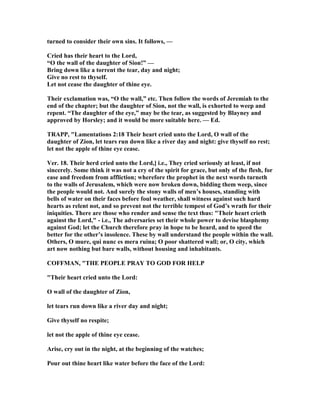 turned to consider their own sins. It follows, —
Cried has their heart to the Lord,
“O the wall of the daughter of Sion!” —
Bring down like a torrent the tear, day and night;
Give no rest to thyself.
Let not cease the daughter of thine eye.
Their exclamation was, “O the wall,” etc. Then follow the words of Jeremiah to the
end of the chapter; but the daughter of Sion, not the wall, is exhorted to weep and
repent. “The daughter of the eye,” may be the tear, as suggested by Blayney and
approved by Horsley; and it would be more suitable here. — Ed.
TRAPP, "Lamentations 2:18 Their heart cried unto the Lord, O wall of the
daughter of Zion, let tears run down like a river day and night: give thyself no rest;
let not the apple of thine eye cease.
Ver. 18. Their herd cried unto the Lord,] i.e., They cried seriously at least, if not
sincerely. Some think it was not a cry of the spirit for grace, but only of the flesh, for
ease and freedom from affliction; wherefore the prophet in the next words turneth
to the walls of Jerusalem, which were now broken down, bidding them weep, since
the people would not. And surely the stony walls of men’s houses, standing with
bells of water on their faces before foul weather, shall witness against such hard
hearts as relent not, and so prevent not the terrible tempest of God’s wrath for their
iniquities. There are those who render and sense the text thus: "Their heart crieth
against the Lord," - i.e., The adversaries set their whole power to devise blasphemy
against God; let the Church therefore pray in hope to be heard, and to speed the
better for the other’s insolence. These by wall understand the people within the wall.
Others, O mure, qui nunc es mera ruina; O poor shattered wall; or, O city, which
art now nothing but bare walls, without housing and inhabitants.
COFFMA , "THE PEOPLE PRAY TO GOD FOR HELP
"Their heart cried unto the Lord:
O wall of the daughter of Zion,
let tears run down like a river day and night;
Give thyself no respite;
let not the apple of thine eye cease.
Arise, cry out in the night, at the beginning of the watches;
Pour out thine heart like water before the face of the Lord:
 
