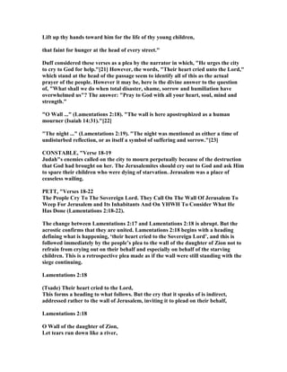 Lift up thy hands toward him for the life of thy young children,
that faint for hunger at the head of every street."
Duff considered these verses as a plea by the narrator in which, "He urges the city
to cry to God for help."[21] However, the words, "Their heart cried unto the Lord,"
which stand at the head of the passage seem to identify all of this as the actual
prayer of the people. However it may be, here is the divine answer to the question
of, "What shall we do when total disaster, shame, sorrow and humiliation have
overwhelmed us"? The answer: "Pray to God with all your heart, soul, mind and
strength."
"O Wall ..." (Lamentations 2:18). "The wall is here apostrophized as a human
mourner (Isaiah 14:31)."[22]
"The night ..." (Lamentations 2:19). "The night was mentioned as either a time of
undisturbed reflection, or as itself a symbol of suffering and sorrow."[23]
CO STABLE, "Verse 18-19
Judah"s enemies called on the city to mourn perpetually because of the destruction
that God had brought on her. The Jerusalemites should cry out to God and ask Him
to spare their children who were dying of starvation. Jerusalem was a place of
ceaseless wailing.
PETT, "Verses 18-22
The People Cry To The Sovereign Lord. They Call On The Wall Of Jerusalem To
Weep For Jerusalem and Its Inhabitants And On YHWH To Consider What He
Has Done (Lamentations 2:18-22).
The change between Lamentations 2:17 and Lamentations 2:18 is abrupt. But the
acrostic confirms that they are united. Lamentations 2:18 begins with a heading
defining what is happening, ‘their heart cried to the Sovereign Lord’, and this is
followed immediately by the people’s plea to the wall of the daughter of Zion not to
refrain from crying out on their behalf and especially on behalf of the starving
children. This is a retrospective plea made as if the wall were still standing with the
siege continuing.
Lamentations 2:18
(Tsade) Their heart cried to the Lord,
This forms a heading to what follows. But the cry that it speaks of is indirect,
addressed rather to the wall of Jerusalem, inviting it to plead on their behalf,
Lamentations 2:18
O Wall of the daughter of Zion,
Let tears run down like a river,
 
