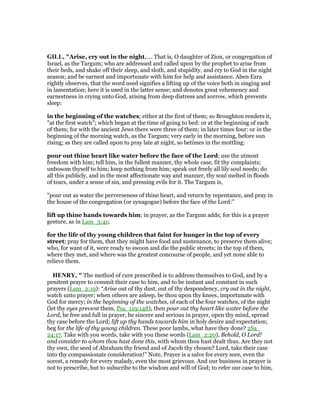 GILL, "Arise, cry out in the night,.... That is, O daughter of Zion, or congregation of
Israel, as the Targum; who are addressed and called upon by the prophet to arise from
their beds, and shake off their sleep, and sloth, and stupidity, and cry to God in the night
season; and be earnest and importunate with him for help and assistance. Aben Ezra
rightly observes, that the word used signifies a lifting up of the voice both in singing and
in lamentation; here it is used in the latter sense; and denotes great vehemency and
earnestness in crying unto God, arising from deep distress and sorrow, which prevents
sleep:
in the beginning of the watches; either at the first of them; so Broughton renders it,
"at the first watch"; which began at the time of going to bed: or at the beginning of each
of them; for with the ancient Jews there were three of them; in later times four: or in the
beginning of the morning watch, as the Targum; very early in the morning, before sun
rising; as they are called upon to pray late at night, so betimes in the mottling:
pour out thine heart like water before the face of the Lord; use the utmost
freedom with him; tell him, in the fullest manner, thy whole case, fit thy complaints;
unbosom thyself to him; keep nothing from him; speak out freely all lily soul needs; do
all this publicly, and in the most affectionate way and manner, thy soul melted in floods
of tears, under a sense of sin, and pressing evils for it. The Targum is,
"pour out as water the perverseness of thine heart, and return by repentance, and pray in
the house of the congregation (or synagogue) before the face of the Lord:''
lift up thine hands towards him; in prayer, as the Targum adds; for this is a prayer
gesture, as in Lam_3:41;
for the life of thy young children that faint for hunger in the top of every
street; pray for them, that they might have food and sustenance, to preserve them alive;
who, for want of it, were ready to swoon and die the public streets; in the top of them,
where they met, and where was the greatest concourse of people, and yet none able to
relieve them.
HE RY, " The method of cure prescribed is to address themselves to God, and by a
penitent prayer to commit their case to him, and to be instant and constant in such
prayers (Lam_2:19): “Arise out of thy dust, out of thy despondency, cry out in the night,
watch unto prayer; when others are asleep, be thou upon thy knees, importunate with
God for mercy; in the beginning of the watches, of each of the four watches, of the night
(let thy eyes prevent them, Psa_119:148), then pour out thy heart like water before the
Lord, be free and full in prayer, be sincere and serious in prayer, open thy mind, spread
thy case before the Lord; lift up thy hands towards him in holy desire and expectation;
beg for the life of thy young children. These poor lambs, what have they done? 2Sa_
24:17. Take with you words, take with you these words (Lam_2:20), Behold, O Lord!
and consider to whom thou hast done this, with whom thou hast dealt thus. Are they not
thy own, the seed of Abraham thy friend and of Jacob thy chosen? Lord, take their case
into thy compassionate consideration!” Note, Prayer is a salve for every sore, even the
sorest, a remedy for every malady, even the most grievous. And our business in prayer is
not to prescribe, but to subscribe to the wisdom and will of God; to refer our case to him,
 