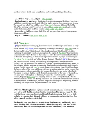 and then to leave it with him. Lord, behold and consider, and thy will be done.
JAMISO , "cry ... in ... night — (Psa_119:147).
beginning of ... watches — that is, the first of the three equal divisions (four hours
each) into which the ancient Jews divided the night; namely, from sunset to ten o’clock.
The second was called “the middle watch” (Jdg_7:19), from ten till two o’clock. The
third, “the morning watch,” from two to sunrise (Exo_14:24; 1Sa_11:11). Afterwards,
under the Romans, they had four watches (Mat_14:25; Luk_12:38).
for ... thy ... children — that God, if He will not spare thee, may at least preserve
“thy young children.”
top of ... street — (Isa_51:20; Nah_3:10).
K&D, "Lam_2:19
‫ן‬ַ‫נ‬ ָ‫ר‬ (prop. to raise a whining cry, but commonly "to shout for joy") here means to weep
aloud, lament. ‫ּאשׁ‬‫ר‬ ְ‫ל‬ ‫ּות‬‫ר‬ ֻ‫מ‬ ְ‫שׁ‬ፍ, at the beginning of the night-watches (cf. Jdg_7:19); not "in
the first night-watch" (Kalkschmidt, following Bochart and Nägelsbach), but at the
beginning of each night-watch, i.e., throughout the night; cf. Psa_63:7. "Pour out thine
heart like water before the face of the Lord," i.e., utter the sorrow of thine heart in tears
to the Lord. The uplifting of the hands is a gesture indicative of prayer and entreaty (cf.
Psa_28:2; Psa_63:5, etc.), not "of the deepest distress" (Thenius). ‫שׁ‬ ֶ‫פ‬ֶ‫ל־נ‬ ַ‫ע‬ does not mean
pro vita parvulorum tuorum, that God may at least preserve them (Rosenmüller,
Gerlach), but "on account of the soul of thy children," which is more distinctly stated, in
the following relative sentence, to mean that they have breathed out their soul through
hunger. On this matter, cf. Lam_2:11 and the exposition of that verse. Ewald has placed
the last member of the verse within parentheses, as an interpolation, on the ground that
a fourth member offends against the law observed in these verses; on the other hand,
Thenius is of opinion that the words do not form a member of the verse by themselves,
but are a mere prolongation of the third, "because the conclusion of the prophet's
address, begun in Lam_2:19, was certainly intended to be a complete finish." But the
deviation from the rule is not thereby accounted for. Inasmuch as the words are essential
to the expression of the thought, we must simply acknowledge the irregularity, and not
arbitrarily cast suspicion on the genuineness of the words.
CALVI , "The Prophet now explains himself more clearly, and confirms what I
have lately said, that he mentioned not the calamities of the people except for this
end, that those who were almost stupid might begin to raise up their eyes to God,
and also to examine their life, and willingly to condemn themselves, that thus they
might escape from the wrath of God.
The Prophet then bids them to rise and to cry. Doubtless they had been by force
constrained by their enemies to undertake a long journey: why then does he bid
them to rise, who had become fugitives from their own country, and had been
 