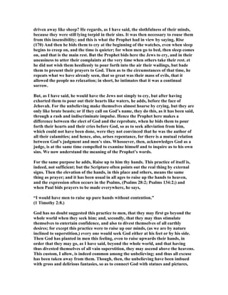 driven away like sheep? He regards, as I have said, the slothfulness of their minds,
because they were still lying torpid in their sins. It was then necessary to rouse them
from this insensibility; and this is what the Prophet had in view by saying, Rise
(170) And then he bids them to cry at the beginning of the watches, even when sleep
begins to creep on, and the time is quieter; for when men go to bed, then sleep comes
on, and that is the main rest. But the Prophet bids here the Jews to cry, and in their
uneasiness to utter their complaints at the very time when others take their rest. et
he did not wish them heedlessly to pour forth into the air their wailings, but bade
them to present their prayers to God. Then as to the circumstances of that time, he
repeats what we have already seen, that so great was their mass of evils, that it
allowed the people no relaxation; in short, he intimates that it was a continual
sorrow.
But, as I have said, he would have the Jews not simply to cry, but after having
exhorted them to pour out their hearts like waters, he adds, before the face of
Jehovah. For the unbelieving make themselves almost hoarse by crying, but they are
only like brute beasts; or if they call on God’s name, they do this, as it has been said,
through a rash and indiscriminate impulse. Hence the Prophet here makes a
difference between the elect of God and the reprobate, when he bids them to pour
forth their hearts and their cries before God, so as to seek alleviation from him,
which could not have been done, were they not convinced that he was the author of
all their calamities; and hence, also, arises repentance, for there is a mutual relation
between God’s judgment and men’s sins. Whosoever, then, acknowledges God as a
judge, is at the same time compelled to examine himself and to inquire as to his own
sins. We now understand the meaning of the Prophet’s words.
For the same purpose he adds, Raise up to him thy hands. This practice of itself is,
indeed, not sufficient; but the Scripture often points out the real thing by external
signs. Then the elevation of the hands, in this place and others, means the same
thing as prayer; and it has been usual in all ages to raise up the hands to heaven,
and the expression often occurs in the Psalms, (Psalms 28:2; Psalms 134:2;) and
when Paul bids prayers to be made everywhere, he says,
“I would have men to raise up pure hands without contention.”
(1 Timothy 2:8.)
God has no doubt suggested this practice to men, that they may first go beyond the
whole world when they seek him; and, secondly, that they may thus stimulate
themselves to entertain confidence, and also to divest themselves of all earthly
desires; for except this practice were to raise up our minds, (as we are by nature
inclined to superstition,) every one would seek God either at his feet or by his side.
Then God has planted in men this feeling, even to raise upwards their hands, in
order that they may go, as I have said, beyond the whole world, and that having
thus divested themselves of all vain superstition, they may ascend above the heavens.
This custom, I allow, is indeed common among the unbelieving; and thus all excuse
has been taken away from them. Though, then, the unbelieving have been imbued
with gross and delirious fantasies, so as to connect God with statues and pictures,
 