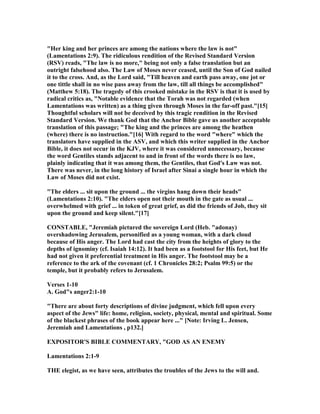"Her king and her princes are among the nations where the law is not"
(Lamentations 2:9). The ridiculous rendition of the Revised Standard Version
(RSV) reads, "The law is no more," being not only a false translation but an
outright falsehood also. The Law of Moses never ceased, until the Son of God nailed
it to the cross. And, as the Lord said, "Till heaven and earth pass away, one jot or
one tittle shall in no wise pass away from the law, till all things be accomplished"
(Matthew 5:18). The tragedy of this crooked mistake in the RSV is that it is used by
radical critics as, " otable evidence that the Torah was not regarded (when
Lamentations was written) as a thing given through Moses in the far-off past."[15]
Thoughtful scholars will not be deceived by this tragic rendition in the Revised
Standard Version. We thank God that the Anchor Bible gave us another acceptable
translation of this passage; "The king and the princes are among the heathen
(where) there is no instruction."[16] With regard to the word "where" which the
translators have supplied in the ASV, and which this writer supplied in the Anchor
Bible, it does not occur in the KJV, where it was considered unnecessary, because
the word Gentiles stands adjacent to and in front of the words there is no law,
plainly indicating that it was among them, the Gentiles, that God's Law was not.
There was never, in the long history of Israel after Sinai a single hour in which the
Law of Moses did not exist.
"The elders ... sit upon the ground ... the virgins hang down their heads"
(Lamentations 2:10). "The elders open not their mouth in the gate as usual ...
overwhelmed with grief ... in token of great grief, as did the friends of Job, they sit
upon the ground and keep silent."[17]
CO STABLE, "Jeremiah pictured the sovereign Lord (Heb. "adonay)
overshadowing Jerusalem, personified as a young woman, with a dark cloud
because of His anger. The Lord had cast the city from the heights of glory to the
depths of ignominy (cf. Isaiah 14:12). It had been as a footstool for His feet, but He
had not given it preferential treatment in His anger. The footstool may be a
reference to the ark of the covenant (cf. 1 Chronicles 28:2; Psalm 99:5) or the
temple, but it probably refers to Jerusalem.
Verses 1-10
A. God"s anger2:1-10
"There are about forty descriptions of divine judgment, which fell upon every
aspect of the Jews" life: home, religion, society, physical, mental and spiritual. Some
of the blackest phrases of the book appear here ..." [ ote: Irving L. Jensen,
Jeremiah and Lamentations , p132.]
EXPOSITOR'S BIBLE COMME TARY, "GOD AS A E EMY
Lamentations 2:1-9
THE elegist, as we have seen, attributes the troubles of the Jews to the will and.
 