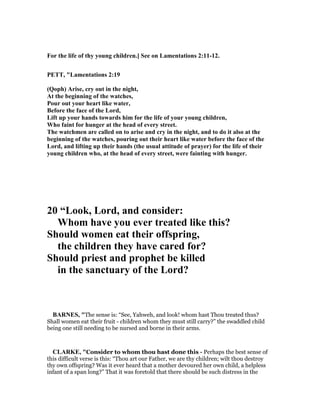For the life of thy young children.] See on Lamentations 2:11-12.
PETT, "Lamentations 2:19
(Qoph) Arise, cry out in the night,
At the beginning of the watches,
Pour out your heart like water,
Before the face of the Lord,
Lift up your hands towards him for the life of your young children,
Who faint for hunger at the head of every street.
The watchmen are called on to arise and cry in the night, and to do it also at the
beginning of the watches, pouring out their heart like water before the face of the
Lord, and lifting up their hands (the usual attitude of prayer) for the life of their
young children who, at the head of every street, were fainting with hunger.
20 “Look, Lord, and consider:
Whom have you ever treated like this?
Should women eat their offspring,
the children they have cared for?
Should priest and prophet be killed
in the sanctuary of the Lord?
BAR ES, "The sense is: “See, Yahweh, and look! whom hast Thou treated thus?
Shall women eat their fruit - children whom they must still carry?” the swaddled child
being one still needing to be nursed and borne in their arms.
CLARKE, "Consider to whom thou hast done this - Perhaps the best sense of
this difficult verse is this: “Thou art our Father, we are thy children; wilt thou destroy
thy own offspring? Was it ever heard that a mother devoured her own child, a helpless
infant of a span long?” That it was foretold that there should be such distress in the
 