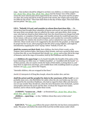 siege, - that mothers should be obliged to eat their own children, is evident enough from
Lev_26:29; Deu_28:53, Deu_28:56, Deu_28:57; but the former view of the subject
seems the most natural and is best supported by the context. The priest and the prophet
are slain; the young and old lie on the ground in the streets; the virgins and young men
are fallen by the sword. “Thou hast slain them in the day of thine anger; Thou hast killed,
and not pitied.” See Deu_4:10.
GILL, "Behold, O Lord, and consider to whom thou hast done this,.... On
whom thou hast brought these calamities of famine and sword; not upon thine enemies,
but upon thine own people, that are called by thy name, and upon theirs, their young
ones, who had not sinned as their fathers had: here the church does not charge God with
any injustice, or complain of hard usage; only humbly entreats he would look upon her,
in her misery, with an eye of pity and compassion; and consider her sorrowful condition;
and remember the relation she stood in to him; and so submits her case, and leaves it
with him. These words seem to be suggested to the church by the prophet, as what might
be proper for her to use, when praying for the life of her young children; and might be
introduced by supplying the word "saying" before "behold, O Lord", &c.
shall the women eat their fruit; their children, the fruit of their womb, as the
Targum; their newborn babes, that hung at their breasts, and were carried in their arms;
it seems they did, as was threatened they should, Lev_26:29; and so they did at the siege
of Samaria, and at the siege of Jerusalem, both by the Chaldeans and the Romans:
and children of a span long? or of a hand's breadth; the breadth of the palms of the
hand, denoting very little ones: or "children handled", or "swaddled with the hands" (c);
of their parents, who are used to stroke the limbs of their babes, to bring them to; and
keep them in right form and shape, and swaddle them with swaddling bands in a proper
manner; see Lam_2:22; and so the Targum,
"desirable children, who are wrapped in fine linen.''
Jarchi (d) interprets it of Doeg Ben Joseph, whom his mother slew, and ate:
shall the priest and the prophet be slain in the sanctuary of the Lord? as very
probably some were, who fled thither for safety when the city was broken up; but were
not spared by the merciless Chaldeans, who had no regard to their office and character;
nor is it any wonder they should not, when the Jews themselves slew Zechariah, a priest
and prophet, between the porch and the altar; of whom the Targum here makes
mention; and to whom Jarchi applies these words.
JAMISO , "women eat ... fruit — as threatened (Lev_26:29; Deu_28:53, Deu_
28:56, Deu_28:57; Jer_19:9).
children ... span long — or else, “children whom they carry in their arms”
[Maurer].
K&D 20-21, "In Lam_2:20 follows the prayer which the city has been commanded to
make. The prayer sets before the mind of the Lord the terrible misery under which
 