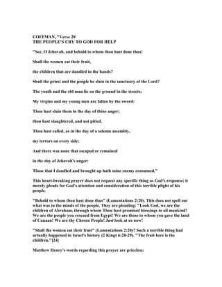 COFFMA , "Verse 20
THE PEOPLE'S CRY TO GOD FOR HELP
"See, O Jehovah, and behold to whom thou hast done thus!
Shall the women eat their fruit,
the children that are dandled in the hands?
Shall the priest and the people be slain in the sanctuary of the Lord?
The youth and the old man lie on the ground in the streets;
My virgins and my young men are fallen by the sword:
Thou hast slain them in the day of thine anger;
thou hast slaughtered, and not pitied.
Thou hast called, as in the day of a solemn assembly,
my terrors on every side;
And there was none that escaped or remained
in the day of Jehovah's anger:
Those that I dandled and brought up hath mine enemy consumed."
This heart-breaking prayer does not request any specific thing as God's response; it
merely pleads for God's attention and consideration of this terrible plight of his
people.
"Behold to whom thou hast done thus" (Lamentations 2:20). This does not spell out
what was in the minds of the people. They are pleading: "Look God, we are the
children of Abraham, through whom Thou hast promised blessings to all mankind!
We are the people you rescued from Egypt! We are those to whom you gave the land
of Canaan! We are thy Chosen People! Just look at us now!
"Shall the women eat their fruit" (Lamentations 2:20)? Such a terrible thing had
actually happened in Israel's history (2 Kings 6:28-29). "The fruit here is the
children."[24]
Matthew Henry's words regarding this prayer are priceless:
 