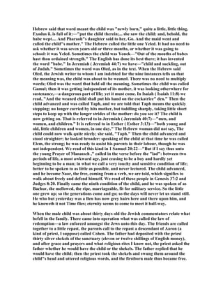Hebrew said that word meant the child was "newly born," quite a little, little thing.
Exodus ii. is full of it:—"put the child therein;... she saw the child: and, behold, the
babe wept.... And Pharaoh"s daughter said to her, Go. And the maid went and
called the child"s mother." The Hebrew called the little one Yeled. It had no need to
ask whether it was seven years old or three months, or whether it was going to
school: it was Yeled. Sometimes the child was Yonek—"Out of the mouths of babes
hast thou ordained strength." The English has done its best there; it has invented
the word "babe." In Jeremiah ( Jeremiah 44:7) we have—"child and suckling, out
of Judah." Sometimes the word was Oled, as in the text. When the Hebrew said
Oled, the Jewish writer to whom I am indebted for the nine instances tells us that
the meaning was, the child was about to be weaned. There was no need to multiply
words; Oled was the word that held all the meaning. Sometimes the child was called
Gamul; then it was getting independent of its mother, it was looking otherwhere for
sustenance,—a dangerous part of life; yet it must come. In Isaiah ( Isaiah 11:8) we
read, "And the weaned child shall put his hand on the cockatrice" den." Then the
child advanced and was called Taph, and we are told that Taph means the quickly
stepping; no longer carried by hits mother, but toddling sharply, taking little short
steps to keep up with the longer strides of the mother: do you see it? The child is
now getting on. That is referred to in Jeremiah ( Jeremiah 40:7)—"men, and
women, and children." It is referred to in Esther ( Esther 3:13)—"both young and
old, little children and women, in one day." The Hebrew woman did not say, The
child could now walk quite nicely; she said, "Taph." Then the child advanced and
stood straighter; he looked broader: speaking of the child at that time he was called
Elem, the strong; he was ready to assist his parents in their labour, though he was
not independent. We read of this kind in 1 Samuel 20:22—"But if I say thus unto
the young Prayer of Manasseh ," called in the verse before the "lad": between two
periods of life, a most awkward age, just ceasing to be a boy and hardly yet
beginning to be a man; in what we call a very touchy and sensitive condition of life;
better to be spoken to as little as possible, and never lectured. The child advanced,
and he became aar, the free, coming from a verb, we are told, which signifies to
walk about freely and defend himself. We read of these people in Genesis 37:2 and
Judges 8:20. Finally came the ninth condition of the child, and he was spoken of as
Bachur, the mellowed, the ripe, marriageable, fit for military service. So the little
one grew up; so the generations come and go; so the days will never let us stand still.
He who but yesterday was a Ben has now grey hairs here and there upon him, and
he knoweth it not Time flies; eternity seems to come to meet it half-way.
When the male child was about thirty days old the Jewish commentators relate what
befell in the family. There came into operation what was called the law of
redemption—a law enforced amongst the Jews unto this day. The friends are called
together to a little repast, the parents call to the repast a descendant of Aaron (a
kind of priest, I suppose) called Cohen. The father had deposited with the priest
thirty silver shekels of the sanctuary (eleven or twelve shillings of English money),
and after grace and prayers and what religious rites I know not, the priest asked the
father whether he would have the child or the shekels. The father replied that he
would have the child; then the priest took the shekels and swung them around the
child"s head and uttered religious words, and the firstborn male thus became free.
 