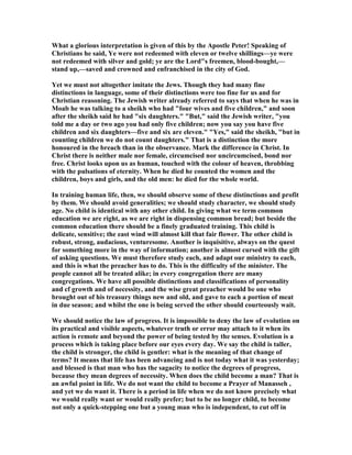 What a glorious interpretation is given of this by the Apostle Peter! Speaking of
Christians he said, Ye were not redeemed with eleven or twelve shillings—ye were
not redeemed with silver and gold; ye are the Lord"s freemen, blood-bought,—
stand up,—saved and crowned and enfranchised in the city of God.
Yet we must not altogether imitate the Jews. Though they had many fine
distinctions in language, some of their distinctions were too fine for us and for
Christian reasoning. The Jewish writer already referred to says that when he was in
Moab he was talking to a sheikh who had "four wives and five children," and soon
after the sheikh said he had "six daughters." "But," said the Jewish writer, "you
told me a day or two ago you had only five children; now you say you have five
children and six daughters—five and six are eleven." "Yes," said the sheikh, "but in
counting children we do not count daughters." That is a distinction the more
honoured in the breach than in the observance. Mark the difference in Christ. In
Christ there is neither male nor female, circumcised nor uncircumcised, bond nor
free. Christ looks upon us as human, touched with the colour of heaven, throbbing
with the pulsations of eternity. When he died he counted the women and the
children, boys and girls, and the old men: he died for the whole world.
In training human life, then, we should observe some of these distinctions and profit
by them. We should avoid generalities; we should study character, we should study
age. o child is identical with any other child. In giving what we term common
education we are right, as we are right in dispensing common bread; but beside the
common education there should be a finely graduated training. This child is
delicate, sensitive; the east wind will almost kill that fair flower. The other child is
robust, strong, audacious, venturesome. Another is inquisitive, always on the quest
for something more in the way of information; another is almost cursed with the gift
of asking questions. We must therefore study each, and adapt our ministry to each,
and this is what the preacher has to do. This is the difficulty of the minister. The
people cannot all be treated alike; in every congregation there are many
congregations. We have all possible distinctions and classifications of personality
and cf growth and of necessity, and the wise great preacher would be one who
brought out of his treasury things new and old, and gave to each a portion of meat
in due season; and whilst the one is being served the other should courteously wait.
We should notice the law of progress. It is impossible to deny the law of evolution on
its practical and visible aspects, whatever truth or error may attach to it when its
action is remote and beyond the power of being tested by the senses. Evolution is a
process which is taking place before our eyes every day. We say the child is taller,
the child is stronger, the child is gentler: what is the meaning of that change of
terms? It means that life has been advancing and is not today what it was yesterday;
and blessed is that man who has the sagacity to notice the degrees of progress,
because they mean degrees of necessity. When does the child become a man? That is
an awful point in life. We do not want the child to become a Prayer of Manasseh ,
and yet we do want it. There is a period in life when we do not know precisely what
we would really want or would really prefer; but to be no longer child, to become
not only a quick-stepping one but a young man who is independent, to cut off in
 