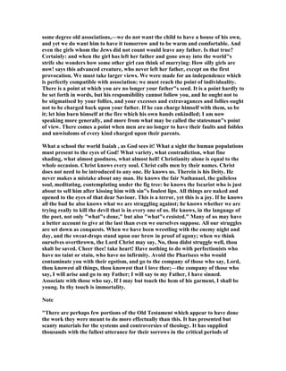 some degree old associations,—we do not want the child to have a house of his own,
and yet we do want him to have it tomorrow and to be warm and comfortable. And
even the girls whom the Jews did not count would leave any father. Is that true?
Certainly: and when the girl has left her father and gone away into the world"s
strife she wonders how some other girl can think of marrying: How silly girls are
now! says this advanced creature, who never left her father, except on the first
provocation. We must take larger views. We were made for an independence which
is perfectly compatible with association; we must reach the point of individuality.
There is a point at which you are no longer your father"s seed. It is a point hardly to
be set forth in words, but his responsibility cannot follow you, and he ought not to
be stigmatised by your follies, and your excesses and extravagances and follies ought
not to be charged back upon your father. If he can charge himself with them, so be
it; let him burn himself at the fire which his own hands enkindled; I am now
speaking more generally, and more from what may be called the statesman"s point
of view. There comes a point when men are no longer to have their faults and foibles
and unwisdoms of every kind charged upon their parents.
What a school the world Isaiah , as God sees it! What a sight the human populations
must present to the eyes of God! What variety, what contradiction, what fine
shading, what almost goodness, what almost hell! Christianity alone is equal to the
whole occasion. Christ knows every soul. Christ calls men by their names. Christ
does not need to be introduced to any one. He knows us. Therein is his Deity. He
never makes a mistake about any man. He knows the fair athanael, the guileless
soul, meditating, contemplating under the fig tree: he knows the Iscariot who is just
about to sell him after kissing him with sin"s foulest lips. All things are naked and
opened to the eyes of that dear Saviour. This is a terror, yet this is a joy. If he knows
all the bad he also knows what we are struggling against; he knows whether we are
trying really to kill the devil that is in every one of us. He knows, in the language of
the poet, not only "what"s done," but also "what"s resisted." Many of us may have
a better account to give at the last than even we ourselves suppose. All our struggles
are set down as conquests. When we have been wrestling with the enemy night and
day, and the sweat-drops stand upon our brow in proof of agony; when we think
ourselves overthrown, the Lord Christ may say, o, thou didst struggle well, thou
shalt be saved. Cheer thee! take heart! Have nothing to do with perfectionists who
have no taint or stain, who have no infirmity. Avoid the Pharisees who would
contaminate you with their egotism, and go to the company of those who say, Lord,
thou knowest all things, thou knowest that I love thee;—the company of those who
say, I will arise and go to my Father; I will say to my Father, I have sinned.
Associate with those who say, If I may but touch the hem of his garment, I shall be
young. In thy touch is immortality.
ote
"There are perhaps few portions of the Old Testament which appear to have done
the work they were meant to do more effectually than this. It has presented but
scanty materials for the systems and controversies of theology. It has supplied
thousands with the fullest utterance for their sorrows in the critical periods of
 