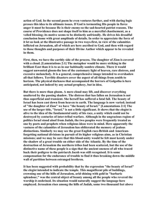 action of God. In the second poem he even ventures further, and with daring logic
presses this idea to its ultimate issues. If God is tormenting His people in fierce
anger it must be because He is their enemy-so the sad-hearted patriot reasons. The
course of Providence does not shape itself to him as a merciful chastisement, as a
veiled blessing; its motive seems to be distinctly unfriendly. He drives his dreadful
conclusion home with great amplitude of details. In order to appreciate the force of
it let us look at the illustrative passage in two ways-first, in view of the calamities
inflicted on Jerusalem, all of which are here ascribed to God, and then with regard
to those thoughts and purposes of their Divine Author which appear to be revealed
in them.
First, then, we have the earthly side of the process. The daughter of Zion is covered
with a cloud. [Lamentations 2:1] The metaphor would be more striking in the
brilliant East than it is to us in our habitually sombre climate. There it would
suggest unwonted gloom-the loss of the customary light of heaven, rare distress, and
excessive melancholy. It is a general, comprehensive image intended to overshadow
all that follows. Terrible disasters cover the aspect of all things from zenith to
horizon. The physical darkness that accompanied the horrors of Golgotha is here
anticipated, not indeed by any actual prophecy, but in idea.
But there is more than gloom. A mere cloud may lift, and discover everything
unaltered by the passing shadow. The distress that has fallen on Jerusalem is not
thus superficial and transient. She herself has suffered a fatal fall. The beauty of
Israel has been cast down from heaven to earth. The language is now varied; instead
of "the daughter of Zion" we have "the beauty of Israel." [Lamentations 2:1] The
use of the larger title, "Israel," is not a little significant. It shews that the elegist is
alive to the idea of the fundamental unity of his race, a unity which could not be
destroyed by centuries of inter-tribal warfare. Although in the ungracious region of
politics Israel stood aloof from Judah, the two peoples were frequently treated as
one by poets and prophets when religious ideas were in mind. Here apparently the
vastness of the calamities of Jerusalem has obliterated the memory of jealous
distinctions. Similarly we may see the great English race-British and American-
forgetting national divisions in pursuit of its higher religious aims, as in Christian
missions; and we may be sure that this blood-unity would be felt most keenly under
the shadow of a great trouble on either side of the Atlantic. By the time of the
destruction of Jerusalem the northern tribes had been scattered, but the use of the
distinctive name of these people is a sign that the ancient oneness of all who traced
back their pedigree to the patriarch Jacob was still recognised. It is some
compensation for the endurance of trouble to find it thus breaking down the middle
wall of partition between estranged brethren.
It has been suggested with probability that by the expression "the beauty of Israel"
the elegist intended to indicate the temple. This magnificent pile of buildings,
crowning one of the hills of Jerusalem, arid shining with gold in "barbaric
splendour," was the central object of beauty among all the people who revered the
worship it enshrined. Its situation would naturally suggest the language here
employed. Jerusalem rises among the hills of Judah, some two thousand feet above
 