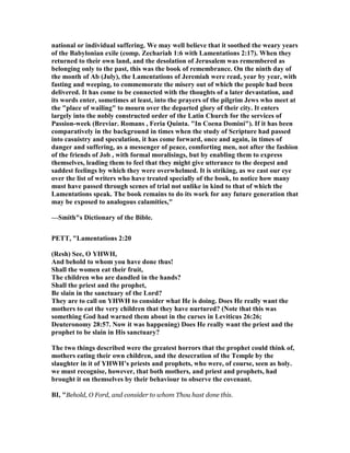 national or individual suffering. We may well believe that it soothed the weary years
of the Babylonian exile (comp. Zechariah 1:6 with Lamentations 2:17). When they
returned to their own land, and the desolation of Jerusalem was remembered as
belonging only to the past, this was the book of remembrance. On the ninth day of
the month of Ab (July), the Lamentations of Jeremiah were read, year by year, with
fasting and weeping, to commemorate the misery out of which the people had been
delivered. It has come to be connected with the thoughts of a later devastation, and
its words enter, sometimes at least, into the prayers of the pilgrim Jews who meet at
the "place of wailing" to mourn over the departed glory of their city. It enters
largely into the nobly constructed order of the Latin Church for the services of
Passion-week (Breviar. Romans , Feria Quinta. "In Coena Domini"). If it has been
comparatively in the background in times when the study of Scripture had passed
into casuistry and speculation, it has come forward, once and again, in times of
danger and suffering, as a messenger of peace, comforting men, not after the fashion
of the friends of Job , with formal moralisings, but by enabling them to express
themselves, leading them to feel that they might give utterance to the deepest and
saddest feelings by which they were overwhelmed. It is striking, as we cast our eye
over the list of writers who have treated specially of the book, to notice how many
must have passed through scenes of trial not unlike in kind to that of which the
Lamentations speak. The book remains to do its work for any future generation that
may be exposed to analogous calamities,"
—Smith"s Dictionary of the Bible.
PETT, "Lamentations 2:20
(Resh) See, O YHWH,
And behold to whom you have done thus!
Shall the women eat their fruit,
The children who are dandled in the hands?
Shall the priest and the prophet,
Be slain in the sanctuary of the Lord?
They are to call on YHWH to consider what He is doing. Does He really want the
mothers to eat the very children that they have nurtured? ( ote that this was
something God had warned them about in the curses in Leviticus 26:26;
Deuteronomy 28:57. ow it was happening) Does He really want the priest and the
prophet to be slain in His sanctuary?
The two things described were the greatest horrors that the prophet could think of,
mothers eating their own children, and the desecration of the Temple by the
slaughter in it of YHWH’s priests and prophets, who were, of course, seen as holy.
we must recognise, however, that both mothers, and priest and prophets, had
brought it on themselves by their behaviour to observe the covenant.
BI, "Behold, O Ford, and consider to whom Thou hast done this.
 