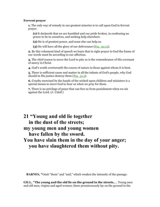 Fervent prayer
1. The only way of remedy in our greatest miseries is to call upon God in fervent
prayer.
(1) It declareth that we are humbled and our pride broken, in confessing no
power to be in ourselves, and seeking help elsewhere.
(2) He is of greatest power, and none else can help us.
(3) He will have all the glory of our deliverance (Psa_50:15).
2. By this vehement kind of speech we learn that in right prayer to God the frame of
our words must be according to our affection.
3. The chief reason to move the Lord to pity us is the remembrance of His covenant
of mercy in Christ.
4. God’s wrath overturneth the course of nature in those against whom it is bent.
5. There is sufficient cause and matter in all the infants of God’s people, why God
should in His justice destroy them (Psa_51:5).
6. Cruelty exercised by the hands of the wicked upon children and ministers is a
special means to move God to hear us when we pray for them.
7. There is no privilege of peace that can free us from punishment when we sin
against the Lord. (J. Udall.)
21 “Young and old lie together
in the dust of the streets;
my young men and young women
have fallen by the sword.
You have slain them in the day of your anger;
you have slaughtered them without pity.
BAR ES, "Omit “them” and “and,” which weaken the intensity of the passage.
GILL, "The young and the old lie on the ground in the streets,.... Young men
and old men, virgins and aged women; these promiscuously lay on the ground in the
 