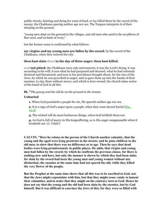 public streets, fainting and dying for want of food; or lay killed there by the sword of the
enemy; the Chaldeans sparing neither age nor sex. The Targum interprets it of their
sleeping on the ground,
"young men slept on the ground in the villages, and old men who used to lie on pillows of
fine wool, and on beds of ivory;''
but the former sense is confirmed by what follows:
my virgins and my young men are fallen by the sword; by the sword of the
Chaldeans, when they entered the city:
thou hast slain them in the day of thine anger: thou hast killed,
and not pitied; the Chaldeans were only instruments; it was the Lord's doing; it was
according to his will; it was what he had purposed and decreed; what he had solemnly
declared and threatened; and now in his providence brought about, for the sins of the
Jews, by which he was provoked to anger; and so gave them up into the hands of their
enemies, to slay them without mercy; and which is here owned; the church takes notice
of the hand of God in all this.
BI, "The young and the old lie on the ground in the streets.
Unburied
1. When God punisheth a people for sin, He spareth neither age nor sex.
2. It is a sign of God’s anger upon a people, when they want decent burial (Psa_
79:3).
3. The wicked will do most barbarous things, when God bridleth them not.
4. As God is full of mercy in His longsuffering, so is His anger unappeasable when it
breaketh out. (J. Udall.)
CALVI , "Here he relates in the person of the Church another calamity, that the
young and the aged were lying prostrate in the streets; and he joins children to the
old men, to shew that there was no difference as to age. Then he says that dead
bodies were lying promiscuously in public places. He adds, that virgins and young
men had fallen by the sword; by which he confirms the previous clause, for there is
nothing new said here, but only the manner is shewn by which they had been slain;
for slain by the sword had been the young men and young women without any
distinction; the enemies at the same time had not spared the old, while they killed
the very flower of the people.
But the Prophet at the same time shews that all this was to be ascribed to God, not.
that the Jews might expostulate with him, but that they might cease vainly to lament
their calamities, and in order that they might on the contrary turn to God. Hence he
does not say that the young and the old had been slain by the enemies, but by God
himself. But it was difficult to convince the Jews of this, for they were so filled with
 