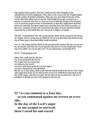 rage against their enemies, that they could not turn their thoughts to the
consideration of God’s judgments. This, then, is the reason why the Prophet makes
God the author of all their calamities; Thou, he says, hast slain in the day of thy
wrath; thou hast killed and not spared. And though the people seem here in a
manner to contend with God, we must yet bear in mind the design of the Prophet,
even to teach the people to look to God himself, so that they might know that they
had to do with him. For there ought to be a passing from one truth to another, so
that men, conscious of their sins, should first give glory to God, and then humbly
deprecate the wrath which they have deserved. It follows at length, —
TRAPP, "Lamentations 2:21 The young and the old lie on the ground in the streets:
my virgins and my young men are fallen by the sword; thou hast slain [them] in the
day of thine anger; thou hast killed, [and] not pitied.
Ver. 21. The young and the old lie on the ground in the streets.] Oh, the woe of war!
oh, the bloody work that the sword maketh wheresoever it is in commission! Well
may it be called "an evil, an only evil," by an antonomasy. (a) [Isaiah 45:7]
PETT, "Lamentations 2:21
(Shin) The youth and the old man,
Lie on the ground in the streets,
My virgins and my young men,
Are fallen by the sword.
You have slain them in the day of your anger,
You have slaughtered, and not pitied.
But the cry is unavailing. Both youth and old man lie dead in the streets. The virgins
and young men of the city lie slain by the sword. For YHWH has slain them in the
day of His anger, and shown no pity. He has allowed the invaders free rein. It is a
reminder to all that one day God’s patience will run out.
22 “As you summon to a feast day,
so you summoned against me terrors on every
side.
In the day of the Lord’s anger
no one escaped or survived;
those I cared for and reared
 