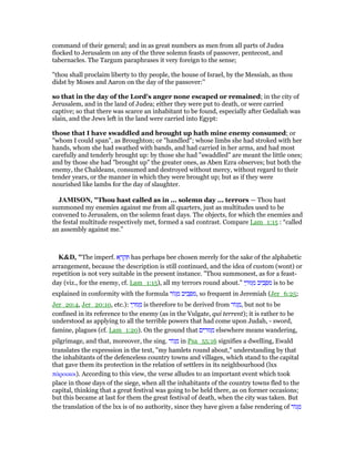 command of their general; and in as great numbers as men from all parts of Judea
flocked to Jerusalem on any of the three solemn feasts of passover, pentecost, and
tabernacles. The Targum paraphrases it very foreign to the sense;
"thou shall proclaim liberty to thy people, the house of Israel, by the Messiah, as thou
didst by Moses and Aaron on the day of the passover:''
so that in the day of the Lord's anger none escaped or remained; in the city of
Jerusalem, and in the land of Judea; either they were put to death, or were carried
captive; so that there was scarce an inhabitant to be found, especially after Gedaliah was
slain, and the Jews left in the land were carried into Egypt:
those that I have swaddled and brought up hath mine enemy consumed; or
"whom I could span", as Broughton; or "handled"; whose limbs she had stroked with her
hands, whom she had swathed with bands, and had carried in her arms, and had most
carefully and tenderly brought up: by those she had "swaddled" are meant the little ones;
and by those she had "brought up" the greater ones, as Aben Ezra observes; but both the
enemy, the Chaldeans, consumed and destroyed without mercy, without regard to their
tender years, or the manner in which they were brought up; but as if they were
nourished like lambs for the day of slaughter.
JAMISO , "Thou hast called as in ... solemn day ... terrors — Thou hast
summoned my enemies against me from all quarters, just as multitudes used to be
convened to Jerusalem, on the solemn feast days. The objects, for which the enemies and
the festal multitude respectively met, formed a sad contrast. Compare Lam_1:15 : “called
an assembly against me.”
K&D, "The imperf. ‫א‬ ָ‫ר‬ ְ‫ק‬ ִ has perhaps bee chosen merely for the sake of the alphabetic
arrangement, because the description is still continued, and the idea of custom (wont) or
repetition is not very suitable in the present instance. "Thou summonest, as for a feast-
day (viz., for the enemy, cf. Lam_1:15), all my terrors round about." ‫י‬ ַ‫גוּר‬ ְ‫מ‬ ‫יב‬ ִ‫ב‬ ָ ִ‫מ‬ is to be
explained in conformity with the formula ‫ּור‬‫ג‬ ָ‫מ‬ ‫יב‬ ִ‫ב‬ ָ ִ‫,מ‬ so frequent in Jeremiah (Jer_6:25;
Jer_20:4, Jer_20:10, etc.): ‫י‬ ַ‫גוּר‬ ְ‫מ‬ is therefore to be derived from ‫ּור‬‫ג‬ ָ‫,מ‬ but not to be
confined in its reference to the enemy (as in the Vulgate, qui terrent); it is rather to be
understood as applying to all the terrible powers that had come upon Judah, - sword,
famine, plagues (cf. Lam_1:20). On the ground that ‫ים‬ ִ‫גוּר‬ ְ‫מ‬ elsewhere means wandering,
pilgrimage, and that, moreover, the sing. ‫ּור‬‫ג‬ ָ‫מ‬ in Psa_55:16 signifies a dwelling, Ewald
translates the expression in the text, "my hamlets round about," understanding by that
the inhabitants of the defenceless country towns and villages, which stand to the capital
that gave them its protection in the relation of settlers in its neighbourhood (lxx
πάροικοι). According to this view, the verse alludes to an important event which took
place in those days of the siege, when all the inhabitants of the country towns fled to the
capital, thinking that a great festival was going to be held there, as on former occasions;
but this became at last for them the great festival of death, when the city was taken. But
the translation of the lxx is of no authority, since they have given a false rendering of ‫ּור‬‫ג‬ ָ‫מ‬
 