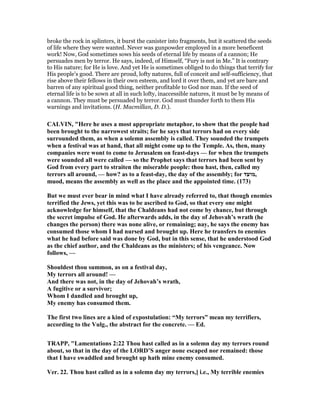 broke the rock in splinters, it burst the canister into fragments, but it scattered the seeds
of life where they were wanted. Never was gunpowder employed in a more beneficent
work! Now, God sometimes sows his seeds of eternal life by means of a cannon; He
persuades men by terror. He says, indeed, of Himself, “Fury is not in Me.” It is contrary
to His nature; for He is love. And yet He is sometimes obliged to do things that terrify for
His people’s good. There are proud, lofty natures, full of conceit and self-sufficiency, that
rise above their fellows in their own esteem, and lord it over them, and yet are bare and
barren of any spiritual good thing, neither profitable to God nor man. If the seed of
eternal life is to be sown at all in such lofty, inaccessible natures, it must be by means of
a cannon. They must be persuaded by terror. God must thunder forth to them His
warnings and invitations. (H. Macmillan, D. D.).
CALVI , "Here he uses a most appropriate metaphor, to show that the people had
been brought to the narrowest straits; for he says that terrors had on every side
surrounded them, as when a solemn assembly is called. They sounded the trumpets
when a festival was at hand, that all might come up to the Temple. As, then, many
companies were wont to come to Jerusalem on feast-days — for when the trumpets
were sounded all were called — so the Prophet says that terrors had been sent by
God from every part to straiten the miserable people: thou hast, then, called my
terrors all around, — how? as to a feast-day, the day of the assembly; for ‫,מועד‬
muod, means the assembly as well as the place and the appointed time. (173)
But we must ever bear in mind what I have already referred to, that though enemies
terrified the Jews, yet this was to be ascribed to God, so that every one might
acknowledge for himself, that the Chaldeans had not come by chance, but through
the secret impulse of God. He afterwards adds, in the day of Jehovah’s wrath (he
changes the person) there was none alive, or remaining; nay, he says the enemy has
consumed those whom I had nursed and brought up. Here he transfers to enemies
what he had before said was done by God, but in this sense, that he understood God
as the chief author, and the Chaldeans as the ministers; of his vengeance. ow
follows, —
Shouldest thou summon, as on a festival day,
My terrors all around! —
And there was not, in the day of Jehovah’s wrath,
A fugitive or a survivor;
Whom I dandled and brought up,
My enemy has consumed them.
The first two lines are a kind of expostulation: “My terrors” mean my terrifiers,
according to the Vulg., the abstract for the concrete. — Ed.
TRAPP, "Lamentations 2:22 Thou hast called as in a solemn day my terrors round
about, so that in the day of the LORD’S anger none escaped nor remained: those
that I have swaddled and brought up hath mine enemy consumed.
Ver. 22. Thou hast called as in a solemn day my terrors,] i.e., My terrible enemies
 