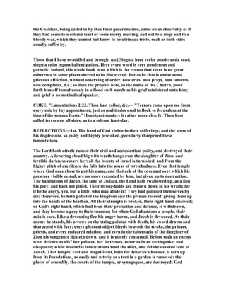 the Chaldees, being called in by thee their generalissimo, came on as cheerfully as if
they had come to a solemn feast or some merry meeting, and not to a siege and to a
bloody war, which they cannot but know to be utrinque triste, such as both sides
usually suffer by.
Those that I have swaddled and brought up.] Singula haec verba ponderanda sunt;
singula enim ingens habent pathos. Here every word is very ponderous and
pathetic; indeed, this whole book is so, which is the reason that there is no great
coherence in some places thereof to be discovered. For as he that is under some
grievous affliction, without observing of order, now cries, now prays, now laments,
now complains, &c.; so doth the prophet here, in the name of the Church, pour
forth himself tumultuously in a flood such words as his grief ministered unto him;
and grief is no methodical speaker.
COKE, "Lamentations 2:22. Thou hast called, &c.— "Terrors come upon me from
every side by thy appointment, just as multitudes used to flock to Jerusalem at the
time of the solemn feasts." Houbigant renders it rather more clearly, Thou hast
called terrors on all sides; as to a solemn feast-day.
REFLECTIO S.—1st, The hand of God visible in their sufferings; and the sense of
his displeasure, so justly and highly provoked, peculiarly sharpened these
lamentations.
The Lord hath utterly ruined their civil and ecclesiastical polity, and destroyed their
country. A lowering cloud big with wrath hangs over the daughter of Zion, and
terrible darkness covers her: all the beauty of Israel is tarnished, and from the
higher pitch of excellence she falls into the abyss of wretchedness. Even that temple
where God once chose to put his name, and that ark of the covenant over which his
presence visibly rested, are no more regarded by him, but given up to destruction.
The habitations of Jacob, the land of Judaea, the Lord hath swallowed up, as a lion
his prey, and hath not pitied. Their strong-holds are thrown down in his wrath; for
if he be angry, yea, but a little, who may abide it? They had polluted themselves by
sin; therefore, he hath polluted the kingdom and the princes thereof, giving them up
into the hands of the heathen. All their strength is broken, their right hand disabled;
or God's right hand, which had been their protection and defence, is withdrawn,
and they become a prey to their enemies; for when God abandons a people, their
ruin is sure. Like a devouring fire his anger burns, and Jacob is devoured. As their
enemy he stands, his arrows on the string pointed with death, his sword drawn and
sharpened with fury; every pleasant object bleeds beneath the stroke, the princes,
priests, and every endeared relation: and even in the tabernacle of the daughter of
Zion his vengeance lighteth down, and it is utterly consumed. Before such an enemy
what defence avails? her palaces, her fortresses, totter as in an earthquake, and
disappear; while mournful lamentations rend the skies, and fill the devoted land of
Judah. That temple, vast and magnificent, built for Jehovah's honour, is torn up
from its foundations, as easily and utterly as a tent in a garden is removed: the
places of assembly, the courts of the temple, or synagogues, are destroyed; God
 