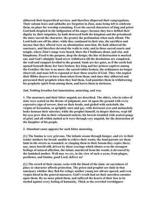 abhorred their hypocritical services, and therefore dispersed their congregations.
Their solemn fears and sabbaths are forgotten in Zion, none being left to celebrate
them, no place for worship remaining. Even the sacred characters of king and priest
God hath despised in the indignation of his anger; because they have defiled their
dignity by their iniquities, he hath destroyed both the kingdom and the priesthood:
the more sacred the character, the greater the profanation when such offend. The
Lord hath cast off his altar; while they continued in their sins, the sacrifices and
incense that they offered were an abomination unto him. He hath abhorred the
sanctuary, and therefore devoted the walls to ruin; and in those sacred courts and
temple, where Zion's songs were heard, there the Chaldeans shout, and riot, and
blaspheme. Fixed is the purpose, deep the design; the line of destruction is marked
out, and God's almighty hand never withdrawn till the desolations are completed,
the wall and rampart levelled to the ground. Sunk are her gates, as if the earth had
opened beneath them; her bars broken; her king and her princes captives among
the Gentiles: the law is no more; the sacred tables broken, the ordinances no longer
observed; and none left to expound or hear these oracles of God. They who neglect
their Bibles deserve to have them taken from them; and since they abhorred and
persecuted their prophets when they had them, God punishes them in withdrawing
his prophetic spirit from among them, and leaves them in darkness.
2nd, othing breathes but lamentation, mourning, and woe.
1. The mourners and their bitter anguish are described. The elders, who in robes of
state were seated on the throne of judgment, now sit upon the ground with every
expressive sign of sorrow, dust on their heads, and girded with sackcloth; the
virgins of Jerusalem, so sprightly once and gay, with downcast eyes and melancholy
looks bemoan their miseries; while the prophet himself, in deeper distress, wept till
his eyes grew dim in their exhausted sockets; his bowels troubled with acutest pangs
of grief, and all within melted as it were through very anguish, for the destruction of
the daughter of his people.
2. Abundant cause appears for such bitter mourning.
[1.] The famine is very grievous. The infants swoon through hunger, and cry to their
tender mothers for bread: unable to relieve their wants, the fond parents see them
faint in the streets as wounded; or clasping them to their bosom they expire there;
nay, more horrid still, driven by those cravings which silence even the strongest
feelings of natural affection, the infant, murdered from the womb, is devoured by
the famished mother. Well may we cry, in the view of such a scene, from plague,
pestilence, and famine, good Lord, deliver us!
[2.] The sword of their enemy reeks with the blood of the slain: no sacredness of
place or character affords protection. The priest and prophet are slain in that
sanctuary whither they fled for refuge; neither young nor old are spared, and even
virgins bleed in the general massacre. God's wrath had set their merciless enemies
upon them: He no more pitied them, and suffered the hearts of their foes to be
steeled against every feeling of humanity. Thick as the crowded worshippers
 