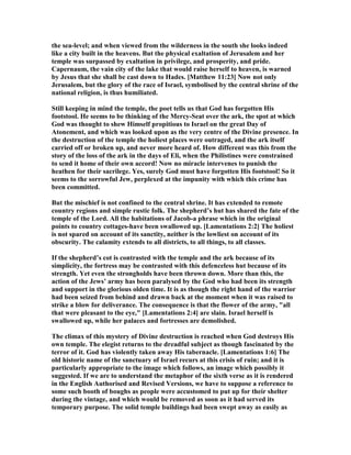 the sea-level; and when viewed from the wilderness in the south she looks indeed
like a city built in the heavens. But the physical exaltation of Jerusalem and her
temple was surpassed by exaltation in privilege, and prosperity, and pride.
Capernaum, the vain city of the lake that would raise herself to heaven, is warned
by Jesus that she shall be cast down to Hades. [Matthew 11:23] ow not only
Jerusalem, but the glory of the race of Israel, symbolised by the central shrine of the
national religion, is thus humiliated.
Still keeping in mind the temple, the poet tells us that God has forgotten His
footstool. He seems to be thinking of the Mercy-Seat over the ark, the spot at which
God was thought to shew Himself propitious to Israel on the great Day of
Atonement, and which was looked upon as the very centre of the Divine presence. In
the destruction of the temple the holiest places were outraged, and the ark itself
carried off or broken up, and never more heard of. How different was this from the
story of the loss of the ark in the days of Eli, when the Philistines were constrained
to send it home of their own accord! ow no miracle intervenes to punish the
heathen for their sacrilege. Yes, surely God must have forgotten His footstool! So it
seems to the sorrowful Jew, perplexed at the impunity with which this crime has
been committed.
But the mischief is not confined to the central shrine. It has extended to remote
country regions and simple rustic folk. The shepherd’s hut has shared the fate of the
temple of the Lord. All the habitations of Jacob-a phrase which in the original
points to country cottages-have been swallowed up. [Lamentations 2:2] The holiest
is not spared on account of its sanctity, neither is the lowliest on account of its
obscurity. The calamity extends to all districts, to all things, to all classes.
If the shepherd’s cot is contrasted with the temple and the ark because of its
simplicity, the fortress may be contrasted with this defenceless hut because of its
strength. Yet even the strongholds have been thrown down. More than this, the
action of the Jews’ army has been paralysed by the God who had been its strength
and support in the glorious olden time. It is as though the right hand of the warrior
had been seized from behind and drawn back at the moment when it was raised to
strike a blow for deliverance. The consequence is that the flower of the army, "all
that were pleasant to the eye," [Lamentations 2:4] are slain. Israel herself is
swallowed up, while her palaces and fortresses are demolished.
The climax of this mystery of Divine destruction is reached when God destroys His
own temple. The elegist returns to the dreadful subject as though fascinated by the
terror of it. God has violently taken away His tabernacle. [Lamentations 1:6] The
old historic name of the sanctuary of Israel recurs at this crisis of ruin; and it is
particularly appropriate to the image which follows, an image which possibly it
suggested. If we are to understand the metaphor of the sixth verse as it is rendered
in the English Authorised and Revised Versions, we have to suppose a reference to
some such booth of boughs as people were accustomed to put up for their shelter
during the vintage, and which would be removed as soon as it had served its
temporary purpose. The solid temple buildings had been swept away as easily as
 