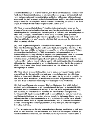 assembled in the days of their solemnities, now their terrible enemies, summoned of
God, beset them round: hemmed in on every side, none escaped nor remained, but
were slain or made captives; so that Zion, a childless widow, saw all the pains and
care which she had bestowed on her helpless children fruitless, they being nourished
only as lambs for the slaughter: and all this the Lord's doing, the effects of his fierce
anger. How then should we fear to provoke this jealous God!
[3.] Their prophets deluded them. Pretending to inspiration, they reported the
dreams of their own foolish imaginations; assuring the people of peace, instead of
rebuking them for their iniquity; flattering them in their sins, and hastening them to
their ruin. ote; (1.) o curse can be more heavy than to be given up to the
delusions of lying prophets. (2.) They who prophesy smooth things, instead of
shewing faithfulness to men's souls in rebuking their sins, evince the falsehood of
their pretended mission.
[4.] Their neighbours reproach, their enemies insult them. As if well pleased with
their fall, those that pass by, hiss and wag the head, deriding their miseries; Is this
the city that men call The perfection of beauty, The joy of the whole earth? Where
now are those Jewish boasts?—With open mouths their enemies join the cry,
blaspheming and reviling, hissing as serpents, and gnawing their teeth, in testimony
of their abhorrence; they say, we have swallowed her up, delighted with the
delicious repast, with the rich prey of Zion's palaces. Certainly this is the day that
we looked for; we have found, we have seen it; with malicious joy they triumph, and
think that they have prevailed to her everlasting destruction. But let the enemies of
God's church know, that, though sunk never so low, she will revive, and their
triumphing will be short.
[5.] Their misery is unparallelled, their case to human view desperate; no nation
ever suffered the like calamities: to seek, as a ground of comfort, for afflictions
similar to those which Zion had endured, were vain: for thy breach is great like the
sea, which, when it overflows, with violence irresistible deluges the country. Who
can heal thee? no human wisdom or power can repair these desolations.
[6.] God himself appears their enemy. The Lord hath done that which he had
devised; his hand hath done it, his counsel planned the blow: he hath fulfilled his
word that he had commanded in the days of old; for, when he gave them his holy
law by Moses, he told them what would be the effects of their transgressions,
Leviticus 26:17. Deuteronomy 28:20 which is now fulfilled. He hath thrown down,
and hath not pitied, sparing neither city nor temple: he hath caused thine enemy to
rejoice over thee, giving Jerusalem for a prey to their teeth: and for these miseries
no wonder if their heart in anguish cried unto the Lord; in some the voice of mere
nature, lamenting their sufferings; in others, it may be hoped, the voice of grace
bewailing their sins.
3. They are exhorted, as the only means of redress, in deep humiliation to seek unto
God. He hath wounded, and he alone can heal. O wall of the daughter of Zion, ye
watchmen that stand thereon, and all others, let tears penitential run down like a
 