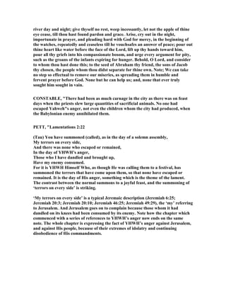 river day and night; give thyself no rest, weep incessantly, let not the apple of thine
eye cease, till thou hast found pardon and grace. Arise, cry out in the night,
importunate in prayer, and pleading hard with God for mercy, in the beginning of
the watches, repeatedly and ceaseless till he vouchsafes an answer of peace; pour out
thine heart like water before the face of the Lord, lift up thy hands toward him,
pour all thy griefs into his compassionate bosom, and urge every argument for pity,
such as the groans of the infants expiring for hunger. Behold, O Lord, and consider
to whom thou hast done this; to the seed of Abraham thy friend, the sons of Jacob
thy chosen, the people whom thou didst separate for thine own. ote; We can take
no step so effectual to remove our miseries, as spreading them in humble and
fervent prayer before God. one but he can help us; and, none that ever truly
sought him sought in vain.
CO STABLE, "There had been as much carnage in the city as there was on feast
days when the priests slew large quantities of sacrificial animals. o one had
escaped Yahweh"s anger, not even the children whom the city had produced, when
the Babylonian enemy annihilated them.
PETT, "Lamentations 2:22
(Tau) You have summoned (called), as in the day of a solemn assembly,
My terrors on every side,
And there was none who escaped or remained,
In the day of YHWH’s anger,
Those who I have dandled and brought up,
Have my enemy consumed.
For it is YHWH Himself Who, as though He was calling them to a festival, has
summoned the terrors that have come upon them, so that none have escaped or
remained. It is the day of His anger, something which is the theme of the lament.
The contrast between the normal summons to a joyful feast, and the summoning of
‘terrors on every side’ is striking.
‘My terrors on every side’ is a typical Jeremaic description (Jeremiah 6:25;
Jeremiah 20:3; Jeremiah 20:10; Jeremiah 46:25; Jeremiah 49:29), the ‘my’ referring
to Jerusalem. And Jerusalem goes on to complain because those whom it had
dandled on its knees had been consumed by its enemy. ote how the chapter which
commenced with a series of references to YHWH’s anger now ends on the same
note. The whole chapter is expressing the fact of YHWH’s anger against Jerusalem,
and against His people, because of their extremes of idolatry and continuing
disobedience of His commandments.
 