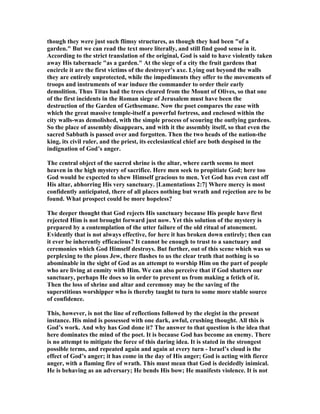 though they were just such flimsy structures, as though they had been "of a
garden." But we can read the text more literally, and still find good sense in it.
According to the strict translation of the original, God is said to have violently taken
away His tabernacle "as a garden." At the siege of a city the fruit gardens that
encircle it are the first victims of the destroyer’s axe. Lying out beyond the walls
they are entirely unprotected, while the impediments they offer to the movements of
troops and instruments of war induce the commander to order their early
demolition. Thus Titus had the trees cleared from the Mount of Olives, so that one
of the first incidents in the Roman siege of Jerusalem must have been the
destruction of the Garden of Gethsemane. ow the poet compares the ease with
which the great massive temple-itself a powerful fortress, and enclosed within the
city walls-was demolished, with the simple process of scouring the outlying gardens.
So the place of assembly disappears, and with it the assembly itself, so that even the
sacred Sabbath is passed over and forgotten. Then the two heads of the nation-the
king, its civil ruler, and the priest, its ecclesiastical chief are both despised in the
indignation of God’s anger.
The central object of the sacred shrine is the altar, where earth seems to meet
heaven in the high mystery of sacrifice. Here men seek to propitiate God; here too
God would be expected to shew Himself gracious to men. Yet God has even cast off
His altar, abhorring His very sanctuary. [Lamentations 2:7] Where mercy is most
confidently anticipated, there of all places nothing but wrath and rejection are to be
found. What prospect could be more hopeless?
The deeper thought that God rejects His sanctuary because His people have first
rejected Him is not brought forward just now. Yet this solution of the mystery is
prepared by a contemplation of the utter failure of the old ritual of atonement.
Evidently that is not always effective, for here it has broken down entirely; then can
it ever be inherently efficacious? It cannot be enough to trust to a sanctuary and
ceremonies which God Himself destroys. But further, out of this scene which was so
perplexing to the pious Jew, there flashes to us the clear truth that nothing is so
abominable in the sight of God as an attempt to worship Him on the part of people
who are living at enmity with Him. We can also perceive that if God shatters our
sanctuary, perhaps He does so in order to prevent us from making a fetich of it.
Then the loss of shrine and altar and ceremony may be the saving of the
superstitious worshipper who is thereby taught to turn to some more stable source
of confidence.
This, however, is not the line of reflections followed by the elegist in the present
instance. His mind is possessed with one dark, awful, crushing thought. All this is
God’s work. And why has God done it? The answer to that question is the idea that
here dominates the mind of the poet. It is because God has become an enemy. There
is no attempt to mitigate the force of this daring idea. It is stated in the strongest
possible terms, and repeated again and again at every turn - Israel’s cloud is the
effect of God’s anger; it has come in the day of His anger; God is acting with fierce
anger, with a flaming fire of wrath. This must mean that God is decidedly inimical.
He is behaving as an adversary; He bends His bow; He manifests violence. It is not
 