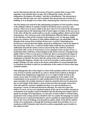 merely that God permits the adversaries of Israel to commit their ravages with
impunity; God commits those ravages; He is Himself the enemy. He shews
indignation. He despises, He abhors. And this is all deliberate. The destruction is
carried out with the same care and exactitude that characterise the erection of a
building. It is as though it were done with a measuring line. God surveys to destroy.
The first thing to be noticed in this unhesitating ascription to God of positive enmity
is the striking evidence it contains of faith in the Divine power, presence, and
activity. These were no more visible to the mere observer of events in the destruction
of Jerusalem than in the shattering of the French empire at Sedan. In the one case as
in the other all that the world could see was the crushing military defeat and its fatal
consequences. The victorious army of the Babylonians filled the field as completely
in the old time as that of the Germans in the modern event. Yet the poet simply
ignores its existence. He passes it with sublime indifference, his mind filled with the
thought of the unseen Power behind. He has not a word for ebuchadnezzar,
because he is assured that this mighty monarch is nothing but a tool in the hands of
the real Enemy of the Jews. A man of smaller faith would not have penetrated
sufficiently beneath the surface to have conceived the idea of Divine enmity in
connection with a series of occurrences so very mundane as the ravages of war. A
heathenish faith would have acknowledged in this defeat of Israel a triumph of the
might of Bel or ebo over the power of Jehovah. Rut so convinced is the elegist of
the absolute supremacy of his God that no such idea is suggested to him even as a
temptation of unbelief. He knows that the action of the true God is supreme in
everything that happens, whether the event be favourable or unfavourable to His
people. Perhaps it is only owing to the dreary materialism of current thought that
we should he less likely to discover an indication of the enmity of God in some huge
national calamity.
Still, although this idea of the elegist is a fruit of his unshaken faith in the universal
sway of God, it startles and shocks us, and we shrink from it almost as though it
contained some blasphemous suggestion. Is it ever right to think of God as the
enemy of any man? It would not be fair to pass judgment on the author of the
Lamentations on the ground of a cold consideration of this abstract question. We
must remember the terrible situation in which he stood-his beloved city destroyed,
the revered temple of his fathers a mass of charred ruins, his people scattered in
exile and captivity, tortured, slaughtered; these were not circumstances to
encourage a course of calm and measured reflection. We must not expect the
sufferer to carry out an exact chemical analysis of his cup of woe before uttering an
exclamation on its quality; and if it should be that the burning taste induces him to
speak too strongly of its ingredients, we who only see him swallow it without being
required to taste a drop ourselves should be slow to examine his language too nicely.
He who has never entered Gethsemane is not in a position to understand how dark
may be the views of all things seen beneath its sombre shade. If the Divine sufferer
on the cross could speak as though His God had actually deserted Him, are we to
condemn an Old Testament saint when he ascribes unspeakably great troubles to
the enmity of God?
 