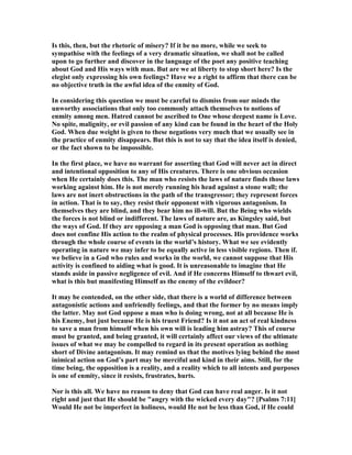 Is this, then, but the rhetoric of misery? If it be no more, while we seek to
sympathise with the feelings of a very dramatic situation, we shall not be called
upon to go further and discover in the language of the poet any positive teaching
about God and His ways with man. But are we at liberty to stop short here? Is the
elegist only expressing his own feelings? Have we a right to affirm that there can be
no objective truth in the awful idea of the enmity of God.
In considering this question we must be careful to dismiss from our minds the
unworthy associations that only too commonly attach themselves to notions of
enmity among men. Hatred cannot be ascribed to One whose deepest name is Love.
o spite, malignity, or evil passion of any kind can be found in the heart of the Holy
God. When due weight is given to these negations very much that we usually see in
the practice of enmity disappears. But this is not to say that the idea itself is denied,
or the fact shown to be impossible.
In the first place, we have no warrant for asserting that God will never act in direct
and intentional opposition to any of His creatures. There is one obvious occasion
when He certainly does this. The man who resists the laws of nature finds those laws
working against him. He is not merely running his head against a stone wall; the
laws are not inert obstructions in the path of the transgressor; they represent forces
in action. That is to say, they resist their opponent with vigorous antagonism. In
themselves they are blind, and they bear him no ill-will. But the Being who wields
the forces is not blind or indifferent. The laws of nature are, as Kingsley said, but
the ways of God. If they are opposing a man God is opposing that man. But God
does not confine His action to the realm of physical processes. His providence works
through the whole course of events in the world’s history. What we see evidently
operating in nature we may infer to be equally active in less visible regions. Then if.
we believe in a God who rules and works in the world, we cannot suppose that His
activity is confined to aiding what is good. It is unreasonable to imagine that He
stands aside in passive negligence of evil. And if He concerns Himself to thwart evil,
what is this but manifesting Himself as the enemy of the evildoer?
It may be contended, on the other side, that there is a world of difference between
antagonistic actions and unfriendly feelings, and that the former by no means imply
the latter. May not God oppose a man who is doing wrong, not at all because He is
his Enemy, but just because He is his truest Friend? Is it not an act of real kindness
to save a man from himself when his own will is leading him astray? This of course
must be granted, and being granted, it will certainly affect our views of the ultimate
issues of what we may be compelled to regard in its present operation as nothing
short of Divine antagonism. It may remind us that the motives lying behind the most
inimical action on God’s part may be merciful and kind in their aims. Still, for the
time being, the opposition is a reality, and a reality which to all intents and purposes
is one of enmity, since it resists, frustrates, hurts.
or is this all. We have no reason to deny that God can have real anger. Is it not
right and just that He should be "angry with the wicked every day"? [Psalms 7:11]
Would He not be imperfect in holiness, would He not be less than God, if He could
 