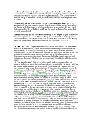 and distress; he "beclouded" (r) her, as it may be rendered, and is by Broughton; he drew
a veil, or caused a cloud to come over all her brightness and glory, and surrounded her
with darkness, that her light and splendour might not be seen. Aben Ezra interprets it,
"he lifted her up to the clouds": that is, in order to cast her down with the greater force,
as follows:
and cast down from heaven unto the earth the beauty of Israel; all its glory,
both in church and state; this was brought down from the highest pitch of its excellency
and dignity, to the lowest degree of infamy and reproach; particularly this was true of
the temple, and service of God in it, which was the beauty and glory of the nation, but
now utterly demolished:
and remembered not his footstool in the day of his anger; to spare and preserve
that; meaning either the house of the sanctuary, the temple itself, as the Targum and
Jarchi; or rather the ark with the mercy seat, on which the Shechinah or divine Majesty
set his feet, when sitting between the cherubim; and is so called, 1Ch_28:2.
HE RY 1-4, "It is a very sad representation which is here made of the state of God's
church, of Jacob and Israel, of Zion and Jerusalem; but the emphasis in these verses
seems to be laid all along upon the hand of God in the calamities which they were
groaning under. The grief is not so much that such and such things are done as that God
has done them, that he appears angry with them; it is he that chastens them, and
chastens them in wrath and in his hot displeasure; he has become their enemy, and
fights against them; and this, this is the wormwood and the gall in the affliction and the
misery.
I. Time was when God's delight was in his church, and he appeared to her, and
appeared for her, as a friend. But now his displeasure is against her; he is angry with her,
and appears and acts against her as an enemy. This is frequently repeated here, and
sadly lamented. What he has done he has done in his anger; this makes the present day
a melancholy day indeed with us, that it is the day of his anger (Lam_2:1), and again
(Lam_2:2) it is in his wrath, and (Lam_2:3) it is in his fierce anger, that he has thrown
down and cut off, and (Lam_2:6) in the indignation of his anger. Note, To those who
know how to value God's favour nothing appears more dreadful than his anger;
corrections in love are easily borne, but rebukes in love wound deeply. It is God's wrath
that burns against Jacob like a flaming fire (Lam_2:3), and it is a consuming fire; it
devours round about, devours all her honours, all her comforts. This is the fury that is
poured out like fire (Lam_2:4), like the fire and brimstone which were rained upon
Sodom and Gomorrah; but it was their sin that kindled this fire. God is such a tender
Father to his children that we may be sure he is never angry with them but when they
provoke him, and give him cause to be angry; nor is he ever angry more than there is
cause for. God's covenant with them was that if they would obey his voice he would be
an enemy to their enemies (Exo_23:22), and he had been so as long as they kept close to
him; but now he is an enemy to them; at least he is as an enemy, Lam_2:5. He has bent
his bow like an enemy, Lam_2:4. He stood with his right hand stretched out against
them, and a sword drawn in it as an adversary. God is not really an enemy to his people,
no, not when he is angry with them and corrects them in anger. We may be sorely
displeased against our dearest friends and relations, whom yet we are far from having an
enmity to. But sometimes he is as an enemy to them, when all his providences
concerning them seem in outward appearance to have a tendency to their ruin, when
every thing made against them and nothing for them. But, blessed be God, Christ is our
 