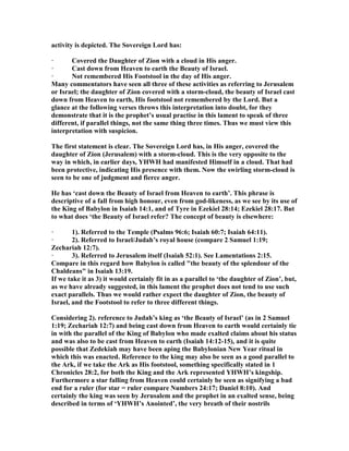 activity is depicted. The Sovereign Lord has:
· Covered the Daughter of Zion with a cloud in His anger.
· Cast down from Heaven to earth the Beauty of Israel.
· ot remembered His Footstool in the day of His anger.
Many commentators have seen all three of these activities as referring to Jerusalem
or Israel; the daughter of Zion covered with a storm-cloud, the beauty of Israel cast
down from Heaven to earth, His footstool not remembered by the Lord. But a
glance at the following verses throws this interpretation into doubt, for they
demonstrate that it is the prophet’s usual practise in this lament to speak of three
different, if parallel things, not the same thing three times. Thus we must view this
interpretation with suspicion.
The first statement is clear. The Sovereign Lord has, in His anger, covered the
daughter of Zion (Jerusalem) with a storm-cloud. This is the very opposite to the
way in which, in earlier days, YHWH had manifested Himself in a cloud. That had
been protective, indicating His presence with them. ow the swirling storm-cloud is
seen to be one of judgment and fierce anger.
He has ‘cast down the Beauty of Israel from Heaven to earth’. This phrase is
descriptive of a fall from high honour, even from god-likeness, as we see by its use of
the King of Babylon in Isaiah 14:1, and of Tyre in Ezekiel 28:14; Ezekiel 28:17. But
to what does ‘the Beauty of Israel refer? The concept of beauty is elsewhere:
· 1). Referred to the Temple (Psalms 96:6; Isaiah 60:7; Isaiah 64:11).
· 2). Referred to Israel/Judah’s royal house (compare 2 Samuel 1:19;
Zechariah 12:7).
· 3). Referred to Jerusalem itself (Isaiah 52:1). See Lamentations 2:15.
Compare in this regard how Babylon is called "the beauty of the splendour of the
Chaldeans" in Isaiah 13:19.
If we take it as 3) it would certainly fit in as a parallel to ‘the daughter of Zion’, but,
as we have already suggested, in this lament the prophet does not tend to use such
exact parallels. Thus we would rather expect the daughter of Zion, the beauty of
Israel, and the Footstool to refer to three different things.
Considering 2). reference to Judah’s king as ‘the Beauty of Israel’ (as in 2 Samuel
1:19; Zechariah 12:7) and being cast down from Heaven to earth would certainly tie
in with the parallel of the King of Babylon who made exalted claims about his status
and was also to be cast from Heaven to earth (Isaiah 14:12-15), and it is quite
possible that Zedekiah may have been aping the Babylonian ew Year ritual in
which this was enacted. Reference to the king may also be seen as a good parallel to
the Ark, if we take the Ark as His footstool, something specifically stated in 1
Chronicles 28:2, for both the King and the Ark represented YHWH’s kingship.
Furthermore a star falling from Heaven could certainly be seen as signifying a bad
end for a ruler (for star = ruler compare umbers 24:17; Daniel 8:10). And
certainly the king was seen by Jerusalem and the prophet in an exalted sense, being
described in terms of ‘YHWH’s Anointed’, the very breath of their nostrils
 