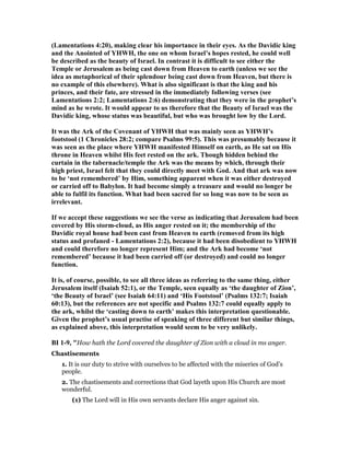 (Lamentations 4:20), making clear his importance in their eyes. As the Davidic king
and the Anointed of YHWH, the one on whom Israel’s hopes rested, he could well
be described as the beauty of Israel. In contrast it is difficult to see either the
Temple or Jerusalem as being cast down from Heaven to earth (unless we see the
idea as metaphorical of their splendour being cast down from Heaven, but there is
no example of this elsewhere). What is also significant is that the king and his
princes, and their fate, are stressed in the immediately following verses (see
Lamentations 2:2; Lamentations 2:6) demonstrating that they were in the prophet’s
mind as he wrote. It would appear to us therefore that the Beauty of Israel was the
Davidic king, whose status was beautiful, but who was brought low by the Lord.
It was the Ark of the Covenant of YHWH that was mainly seen as YHWH’s
footstool (1 Chronicles 28:2; compare Psalms 99:5). This was presumably because it
was seen as the place where YHWH manifested Himself on earth, as He sat on His
throne in Heaven whilst His feet rested on the ark. Though hidden behind the
curtain in the tabernacle/temple the Ark was the means by which, through their
high priest, Israel felt that they could directly meet with God. And that ark was now
to be ‘not remembered’ by Him, something apparent when it was either destroyed
or carried off to Babylon. It had become simply a treasure and would no longer be
able to fulfil its function. What had been sacred for so long was now to be seen as
irrelevant.
If we accept these suggestions we see the verse as indicating that Jerusalem had been
covered by His storm-cloud, as His anger rested on it; the membership of the
Davidic royal house had been cast from Heaven to earth (removed from its high
status and profaned - Lamentations 2:2), because it had been disobedient to YHWH
and could therefore no longer represent Him; and the Ark had become ‘not
remembered’ because it had been carried off (or destroyed) and could no longer
function.
It is, of course, possible, to see all three ideas as referring to the same thing, either
Jerusalem itself (Isaiah 52:1), or the Temple, seen equally as ‘the daughter of Zion’,
‘the Beauty of Israel’ (see Isaiah 64:11) and ‘His Footstool’ (Psalms 132:7; Isaiah
60:13), but the references are not specific and Psalms 132:7 could equally apply to
the ark, whilst the ‘casting down to earth’ makes this interpretation questionable.
Given the prophet’s usual practise of speaking of three different but similar things,
as explained above, this interpretation would seem to be very unlikely.
BI 1-9, "How hath the Lord covered the daughter of Zion with a cloud in ms anger.
Chastisements
1. It is our duty to strive with ourselves to be affected with the miseries of God’s
people.
2. The chastisements and corrections that God layeth upon His Church are most
wonderful.
(1) The Lord will in His own servants declare His anger against sin.
 