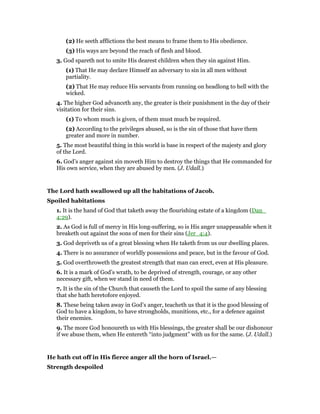 (2) He seeth afflictions the best means to frame them to His obedience.
(3) His ways are beyond the reach of flesh and blood.
3. God spareth not to smite His dearest children when they sin against Him.
(1) That He may declare Himself an adversary to sin in all men without
partiality.
(2) That He may reduce His servants from running on headlong to hell with the
wicked.
4. The higher God advanceth any, the greater is their punishment in the day of their
visitation for their sins.
(1) To whom much is given, of them must much be required.
(2) According to the privileges abused, so is the sin of those that have them
greater and more in number.
5. The most beautiful thing in this world is base in respect of the majesty and glory
of the Lord.
6. God’s anger against sin moveth Him to destroy the things that He commanded for
His own service, when they are abused by men. (J. Udall.)
The Lord hath swallowed up all the habitations of Jacob.
Spoiled habitations
1. It is the hand of God that taketh away the flourishing estate of a kingdom (Dan_
4:29).
2. As God is full of mercy in His long-suffering, so is His anger unappeasable when it
breaketh out against the sons of men for their sins (Jer_4:4).
3. God depriveth us of a great blessing when He taketh from us our dwelling places.
4. There is no assurance of worldly possessions and peace, but in the favour of God.
5. God overthroweth the greatest strength that man can erect, even at His pleasure.
6. It is a mark of God’s wrath, to be deprived of strength, courage, or any other
necessary gift, when we stand in need of them.
7. It is the sin of the Church that causeth the Lord to spoil the same of any blessing
that she hath heretofore enjoyed.
8. These being taken away in God’s anger, teacheth us that it is the good blessing of
God to have a kingdom, to have strongholds, munitions, etc., for a defence against
their enemies.
9. The more God honoureth us with His blessings, the greater shall be our dishonour
if we abuse them, when He entereth “into judgment” with us for the same. (J. Udall.)
He hath cut off in His fierce anger all the horn of Israel.—
Strength despoiled
 