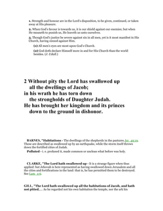 1. Strength and honour are in the Lord’s disposition, to be given, continued, or taken
away at His pleasure.
2. When God’s favour is towards us, it is our shield against our enemies; but when
He meaneth to punish us, He leaveth us unto ourselves.
3. Though God’s justice be severe against sin in all men, yet is it most manifest in His
Church, having sinned against Him.
(1) All men’s eyes are most upon God’s Church.
(2) God doth declare Himself more in and for His Church than the world
besides. (J. Udall.)
2 Without pity the Lord has swallowed up
all the dwellings of Jacob;
in his wrath he has torn down
the strongholds of Daughter Judah.
He has brought her kingdom and its princes
down to the ground in dishonor.
BAR ES, "Habitations - The dwellings of the shepherds in the pastures Jer_49:19.
These are described as swallowed up by an earthquake, while the storm itself throws
down the fortified cities of Judah.
Polluted - i. e. profaned it, made common or unclean what before was holy.
CLARKE, "The Lord hath swallowed up - It is a strange figure when thus
applied: but Jehovah is here represented as having swallowed down Jerusalem and all
the cities and fortifications in the land: that is, he has permitted them to be destroyed.
See Lam_2:6.
GILL, "The Lord hath swallowed up all the habitations of Jacob, and hath
not pitied,.... As he regarded not his own habitation the temple, nor the ark his
 