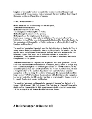 kingdom of heaven; for so they accounted the commonwealth of Israel, which
Josephus calleth Yεοκρατειαν, a God government. But now God had disprivileged
them, and cast them off as a thing of naught.
PETT, "Lamentations 2:2
(Beth) The Lord has swallowed up and has not pitied,
All the habitations of Jacob,
He has thrown down in his wrath,
The strongholds of the daughter of Judah,
He has brought them down to the ground,
He has profaned the kingdom, and its princes.
ote here an example of what we have said above. The prophet refers to ‘the
habitations of Jacob’ (the noun indicates rude habitations like those of a shepherd),
‘the strongholds of the daughter of Judah’ (referring to substantial cities), and ‘the
kingdom and its princes’.
The word for ‘habitations’ is mainly used for the habitations of shepherds. Thus it
would appear that what are initially seen as swallowed up by the invaders are the
smaller towns and villages which were not ‘built up’ and were without walls, thus
being easy targets. The larger towns and cities are covered by the idea of
‘strongholds’. They have been thrown down in His wrath. Indeed they have been
brought down to the ground.
And at the same time ‘the kingdom, and its princes’ have been ‘profaned’, that is,
have been rendered or treated as unclean and defiled, being treated as though they
were an ordinary kingdom and ordinary princes and not YHWH’s chosen. In the
case of the princes they have also been slain by the swords of profane men. There is
a recognition here of the fact that the princes were seen to have had a special
recognition by God as being His anointed princes, and this was especially so of the
king who was YHWH’s Anointed (Lamentations 4:20). But that special recognition
had not prevented the Lord from allowing them to be profaned by foreign swords or
by equally foreign instruments for blinding.
The word for ‘kingdom’ could equally be translated ‘kingship’ on the basis of 2
Samuel 3:10; 2 Samuel 7:12-13; 2 Samuel 7:16. ote how in 2 Samuel 7 it parallels
the idea of the throne of David. This would support the idea that in Lamentations
2:1 ‘the beauty of Israel’ was the Davidic house and throne.
3 In fierce anger he has cut off
 