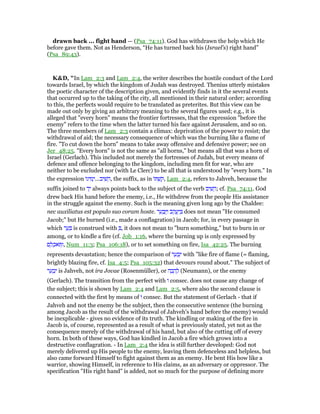 drawn back ... fight hand — (Psa_74:11). God has withdrawn the help which He
before gave them. Not as Henderson, “He has turned back his (Israel’s) right hand”
(Psa_89:43).
K&D, "In Lam_2:3 and Lam_2:4, the writer describes the hostile conduct of the Lord
towards Israel, by which the kingdom of Judah was destroyed. Thenius utterly mistakes
the poetic character of the description given, and evidently finds in it the several events
that occurred up to the taking of the city, all mentioned in their natural order; according
to this, the perfects would require to be translated as preterites. But this view can be
made out only by giving an arbitrary meaning to the several figures used; e.g., it is
alleged that "every horn" means the frontier fortresses, that the expression "before the
enemy" refers to the time when the latter turned his face against Jerusalem, and so on.
The three members of Lam_2:3 contain a climax: deprivation of the power to resist; the
withdrawal of aid; the necessary consequence of which was the burning like a flame of
fire. "To cut down the horn" means to take away offensive and defensive power; see on
Jer_48:25. "Every horn" is not the same as "all horns," but means all that was a horn of
Israel (Gerlach). This included not merely the fortresses of Judah, but every means of
defence and offence belonging to the kingdom, including men fit for war, who are
neither to be excluded nor (with Le Clerc) to be all that is understood by "every horn." In
the expression ‫ּו‬‫נ‬‫י‬ ִ‫מ‬ְ‫יב...י‬ ִ‫שׁ‬ ֵ‫,ה‬ the suffix, as in ‫ּו‬ ְ‫שׁ‬ ַ‫,ק‬ Lam_2:4, refers to Jahveh, because the
suffix joined to ‫ד‬ָ‫י‬ always points back to the subject of the verb ‫יב‬ ִ‫שׁ‬ ֵ‫;ה‬ cf. Psa_74:11. God
drew back His hand before the enemy, i.e., He withdrew from the people His assistance
in the struggle against the enemy. Such is the meaning given long ago by the Chaldee:
nec auxiliatus est populo suo coram hoste. ‫ר‬ ֵ‫ע‬ ְ‫ב‬ַ ַ‫ו‬ ‫ּב‬‫ק‬ ֲ‫ע‬ַ‫י‬ ְ does not mean "He consumed
Jacob;" but He burned (i.e., made a conflagration) in Jacob; for, in every passage in
which ‫ר‬ ַ‫ע‬ ָ is construed with ְ , it does not mean to "burn something," but to burn in or
among, or to kindle a fire (cf. Job_1:16, where the burning up is only expressed by
‫ם‬ ֵ‫ל‬ ְ‫ּאכ‬ ַ‫,ו‬ Num_11:3; Psa_106:18), or to set something on fire, Isa_42:25. The burning
represents devastation; hence the comparison of ‫ר‬ ַ‫ע‬ ְ‫ב‬ִ‫י‬ with "like fire of flame (= flaming,
brightly blazing fire, cf. Isa_4:5; Psa_105:32) that devours round about." The subject of
‫ר‬ ַ‫ע‬ ְ‫ב‬ִ‫י‬ is Jahveh, not ira Jovae (Rosenmüller), or ‫ה‬ ָ‫ב‬ ָ‫ה‬ ֶ‫ל‬ (Neumann), or the enemy
(Gerlach). The transition from the perfect with ‫ו‬ consec. does not cause any change of
the subject; this is shown by Lam_2:4 and Lam_2:5, where also the second clause is
connected with the first by means of ‫ו‬ consec. But the statement of Gerlach - that if
Jahveh and not the enemy be the subject, then the consecutive sentence (the burning
among Jacob as the result of the withdrawal of Jahveh's hand before the enemy) would
be inexplicable - gives no evidence of its truth. The kindling or making of the fire in
Jacob is, of course, represented as a result of what is previously stated, yet not as the
consequence merely of the withdrawal of his hand, but also of the cutting off of every
horn. In both of these ways, God has kindled in Jacob a fire which grows into a
destructive conflagration. - In Lam_2:4 the idea is still further developed: God not
merely delivered up His people to the enemy, leaving them defenceless and helpless, but
also came forward Himself to fight against them as an enemy. He bent His bow like a
warrior, showing Himself, in reference to His claims, as an adversary or oppressor. The
specification "His right hand" is added, not so much for the purpose of defining more
 