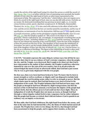 exactly the activity of the right hand (using it to shoot the arrows or wield the sword; cf.
Deu_32:41., Psa_7:13.), as rather with the view of expressing more precisely the hostile
attitude of God, since the right hand of God is at other times represented as the
instrument of help. The expression "and He slew," which follows, does not require us to
think of a sword in the right hand of God, since we can also kill with arrows. God slew as
an enemy; He destroyed everything that was precious in men's sight, i.e., to merely
omnes homines aetate, specie, dignitate conspicuos (C. B. Michaelis, Rosenmüller,
Thenius); for, in Psa_78:47, ‫ג‬ ַ‫ר‬ ָ‫ח‬ is also used with reference to the effect of hail on the
vine; and the arrows shot from the bow are merely named by synecdoche, and by way of
specification, as instruments of war for destruction. Still less can ‫ן‬ִ‫י‬ ַ‫י־ע‬ ֵ ַ‫מ‬ ֲ‫ח‬ ַ‫מ‬ signify omnia
ea templi ornamenta, quibus merito gloriabatur populus (Kalkschmidt), since it is not
till Lam_2:6. that the temple is spoken of. "The word is to be taken in its widest
generality, which is indicated by 'all;' accordingly, it comprehends everything that can be
looked upon as dear," including children (cf. Eze_24:25) and the sanctuary, though all
these do not exhaust the meaning of the word (Gerlach). Upon the tent of the daughter
of Zion He poured out His fury in fire. The daughter of Zion means the inhabitants of
Jerusalem: her tent is not the temple (Kalkschmidt, Ewald), which is never called the
tent of the daughter of Zion, but only that of Jahveh (1Ki_2:28, etc.); but her house, i.e.,
the city as a collection of dwellings. The figure of the outpouring of wrath is often used,
not only in Jer_6:11; Jer_10:25; Jer_42:18, etc., but also in Hos_5:10; Zep_3:8; Psa_
69:25; Psa_76:6, etc.
CALVI , "Jeremiah expresses the same thing in various ways; but all that he says
tends to shew that it was an evidence of God’s extreme vengeance, when the people,
the city, and the Temple, were destroyed. But it ought to be observed, that God is
here represented as the author of that calamity: the Prophet would have otherwise
lamented in vain over the ruin of his own country; but as in all adversities he
acknowledged the hand of God, he afterwards added, that God had a just reason
why he was so grievously displeased with his own people.
He then says, that every horn had been broken by God. We know that by horn is
meant strength as well as excellency or dignity and I am disposed to include both
here, though the word breaking seems rather to refer to strength or power. But the
whole clause must be noticed, that God had broken every horn of Israel in the
indignation of his wrath. The Prophet intimates that God had not been angry with
his people as though he had been offended by slight transgressions, but that the
measure of his wrath had been unusual, even because the impiety of the people had
so burst forth, that the offense given to God could not have been slight. Then, by
indignation of wrath the Prophet does not mean an excess, as though God had
through a violent impulse rushed forth to take vengeance; but he rather intimates
that the people had become so wicked, that it did not behoove God to punish in an
ordinary way an impiety so inveterate.
He then adds, that God had withdrawn, his right hand from before the enemy, and
that at the same time he had burned like a fire, the flame of which had devoured all
around. The Prophet here refers to two things; the first is, that though God had
been accustomed to help his people, and to oppose their enemies, as they had
 