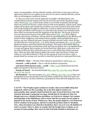 peace, our peacemaker, who has slain the enmity, and in him we may agree with our
adversary, which it is our wisdom to do, since it is in vain to contend with him, and he
offers us advantageous conditions of peace.
II. Time was when God's church appeared very bright, and illustrations, and
considerable among the nations; but now the Lord has covered the daughter of Zion
with a cloud (Lam_2:1), a dark cloud, which is very terrible to himself, and through
which she cannot see his face; a thick cloud (so that word signifies), a black cloud, which
eclipses all her glory and conceals her excellency; not such a cloud as that under which
God conducted them through the wilderness, or that in which God took possession of
the temple and filled it with his glory: no, that side of the cloud is now turned towards
them which was turned towards the Egyptians in the Red Sea. The beauty of Israel is
now cast down from heaven to the earth; their princes (2Sa_1:19), their religious
worship, their beauty of holiness, all that which recommended them to the affection and
esteem of their neighbours and rendered them amiable, which had lifted them up to
heaven, was now withered and gone, because God had covered it with a cloud. He has
cut off all the horn of Israel (Lam_2:3), all her beauty and majesty (Psa_132:17), all her
plenty and fulness, and all her power and authority. They had, in their pride, lifted up
their horn against God, and therefore justly will God cut off their horn. He disabled them
to resist and oppose their enemies; he turned back their right hand, so that they were
not able to follow the blow which they gave nor to ward off the blow which was given
them. What can their right hand do against the enemy when God draws it back, and
withers it, as he did Jeroboam's? Thus was the beauty of Israel cast down, when a
people famed for courage were not able to stand their ground nor make good their post.
JAMISO , "How — The title of the collection repeated here, and in Lam_4:1.
covered ... with a cloud — that is, with the darkness of ignominy.
cast down from heaven unto ... earth — (Mat_11:23); dashed down from the
highest prosperity to the lowest misery.
beauty of Israel — the beautiful temple (Psa_29:2; Psa_74:7; Psa_96:9, Margin;
Isa_60:7; Isa_64:11).
his footstool — the ark (compare 1Ch_28:2, with Psa_99:5; Psa_132:7). They once
had gloried more in the ark than in the God whose symbol it was; they now feel it was
but His “footstool,” yet that it had been a great glory to them that God deigned to use it
as such.
CALVI , "The Prophet again exclaims in wonder, that an incredible thing had
happened, which was like a prodigy; for at the first sight it seemed very
unreasonable, that a people whom God had not only received into favor, but with
whom he had made a perpetual covenant, should thus be forsaken by him. For
though men were a hundred times perfidious, yet God never changes, but remains
unchangeable in his faithfulness; and we know that his covenant was not made to
depend on the merits of men. Whatsoever, then, the people might be, yet it behooved
God to continue in his purpose, and not to annul the promise made to Abraham.
ow, when Jerusalem was reduced to desolation, there was as it were all abolition of
God’s covenant. There is, then, no wonder that the Prophet here exclaims, as on
account of some prodigy, How can it be that God hath clouded or darkened, etc.
 