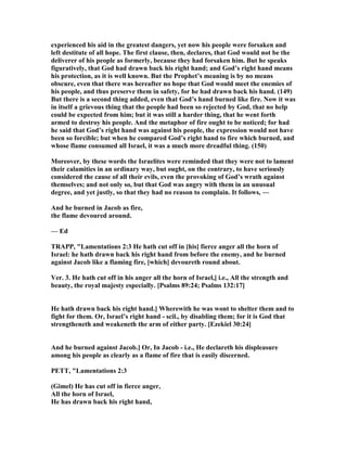 experienced his aid in the greatest dangers, yet now his people were forsaken and
left destitute of all hope. The first clause, then, declares, that God would not be the
deliverer of his people as formerly, because they had forsaken him. But he speaks
figuratively, that God had drawn back his right hand; and God’s right hand means
his protection, as it is well known. But the Prophet’s meaning is by no means
obscure, even that there was hereafter no hope that God would meet the enemies of
his people, and thus preserve them in safety, for he had drawn back his hand. (149)
But there is a second thing added, even that God’s hand burned like fire. ow it was
in itself a grievous thing that the people had been so rejected by God, that no help
could be expected from him; but it was still a harder thing, that he went forth
armed to destroy his people. And the metaphor of fire ought to be noticed; for had
he said that God’s right hand was against his people, the expression would not have
been so forcible; but when he compared God’s right hand to fire which burned, and
whose flame consumed all Israel, it was a much more dreadful thing. (150)
Moreover, by these words the Israelites were reminded that they were not to lament
their calamities in an ordinary way, but ought, on the contrary, to have seriously
considered the cause of all their evils, even the provoking of God’s wrath against
themselves; and not only so, but that God was angry with them in an unusual
degree, and yet justly, so that they had no reason to complain. It follows, —
And he burned in Jacob as fire,
the flame devoured around.
— Ed
TRAPP, "Lamentations 2:3 He hath cut off in [his] fierce anger all the horn of
Israel: he hath drawn back his right hand from before the enemy, and he burned
against Jacob like a flaming fire, [which] devoureth round about.
Ver. 3. He hath cut off in his anger all the horn of Israel,] i.e., All the strength and
beauty, the royal majesty especially. [Psalms 89:24; Psalms 132:17]
He hath drawn back his right hand.] Wherewith he was wont to shelter them and to
fight for them. Or, Israel’s right hand - scil., by disabling them; for it is God that
strengtheneth and weakeneth the arm of either party. [Ezekiel 30:24]
And he burned against Jacob.] Or, In Jacob - i.e., He declareth his displeasure
among his people as clearly as a flame of fire that is easily discerned.
PETT, "Lamentations 2:3
(Gimel) He has cut off in fierce anger,
All the horn of Israel,
He has drawn back his right hand,
 
