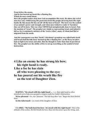 From before the enemy,
And he has burned up Jacob like a flaming fire,
Which devours round about.
Here the prophet makes clear how God accomplishes His work. He allows the evil of
man free rein, withdrawing His protection from His people (drawing back His right
hand). By this means He has cut off ‘all the horn of Israel’. The horn was the symbol
of an animal’s power and strength, and when men wished to render it ‘harmless’
they cut off its horn. This was what YHWH had metaphorically done to Israel. ote
the mention of ‘Israel’. The prophet saw Judah as representing Israel, and indeed it
did so, for it contained a mixture of the ‘twelve tribes’, many of whom had fled or
migrated from the north.
And the consequence was that ‘Jacob’ (Abraham’s grandson was called both Jacob
and Israel) had literally been ‘burned up like a flaming fire’, as the fierce invaders
had set light to its towns and cities. But the thought is wider than that of just literal
fire. The prophet sees the ability of fire to eat up everything as the symbol of total
destruction.
4 Like an enemy he has strung his bow;
his right hand is ready.
Like a foe he has slain
all who were pleasing to the eye;
he has poured out his wrath like fire
on the tent of Daughter Zion.
BAR ES, "He stood with his right hand ... - i. e. that right hand so often
stretched out to help now grasped a weapon ready for Judah’s destruction.
Were pleasant - Or, was “pleasant.” Put full stop after “eye.” Begin the third distich
thus:
In the tabernacle - (or, tent) of the daughter of Zion.
CLARKE, "He hath bent his bow - he stood with his right hand - This is the
attitude of the archer. He first bends his bow; then sets his arrow upon the string; and,
 